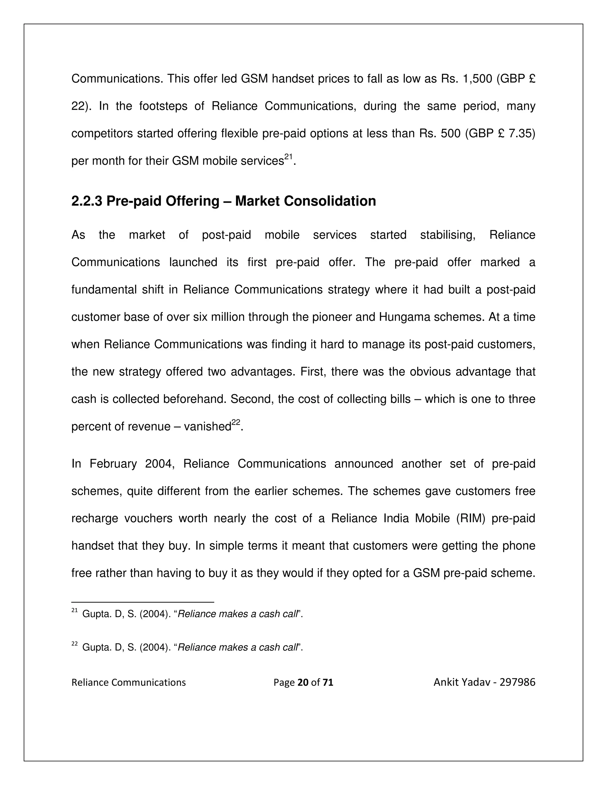 Communications. This offer led GSM handset prices to fall as low as Rs. 1,500 (GBP £

22). In the footsteps of Reliance Communications, during the same period, many

competitors started offering flexible pre-paid options at less than Rs. 500 (GBP £ 7.35)

per month for their GSM mobile services21.


2.2.3 Pre-paid Offering – Market Consolidation

As      the    market     of    post-paid     mobile      services   started   stabilising,   Reliance

Communications launched its first pre-paid offer. The pre-paid offer marked a

fundamental shift in Reliance Communications strategy where it had built a post-paid

customer base of over six million through the pioneer and Hungama schemes. At a time

when Reliance Communications was finding it hard to manage its post-paid customers,

the new strategy offered two advantages. First, there was the obvious advantage that

cash is collected beforehand. Second, the cost of collecting bills – which is one to three

percent of revenue – vanished22.


In February 2004, Reliance Communications announced another set of pre-paid

schemes, quite different from the earlier schemes. The schemes gave customers free

recharge vouchers worth nearly the cost of a Reliance India Mobile (RIM) pre-paid

handset that they buy. In simple terms it meant that customers were getting the phone

free rather than having to buy it as they would if they opted for a GSM pre-paid scheme.

21
     Gupta. D, S. (2004). “Reliance makes a cash call”.

22
     Gupta. D, S. (2004). “Reliance makes a cash call”.


Reliance Communications                         Page 20 of 71                    Ankit Yadav - 297986
 