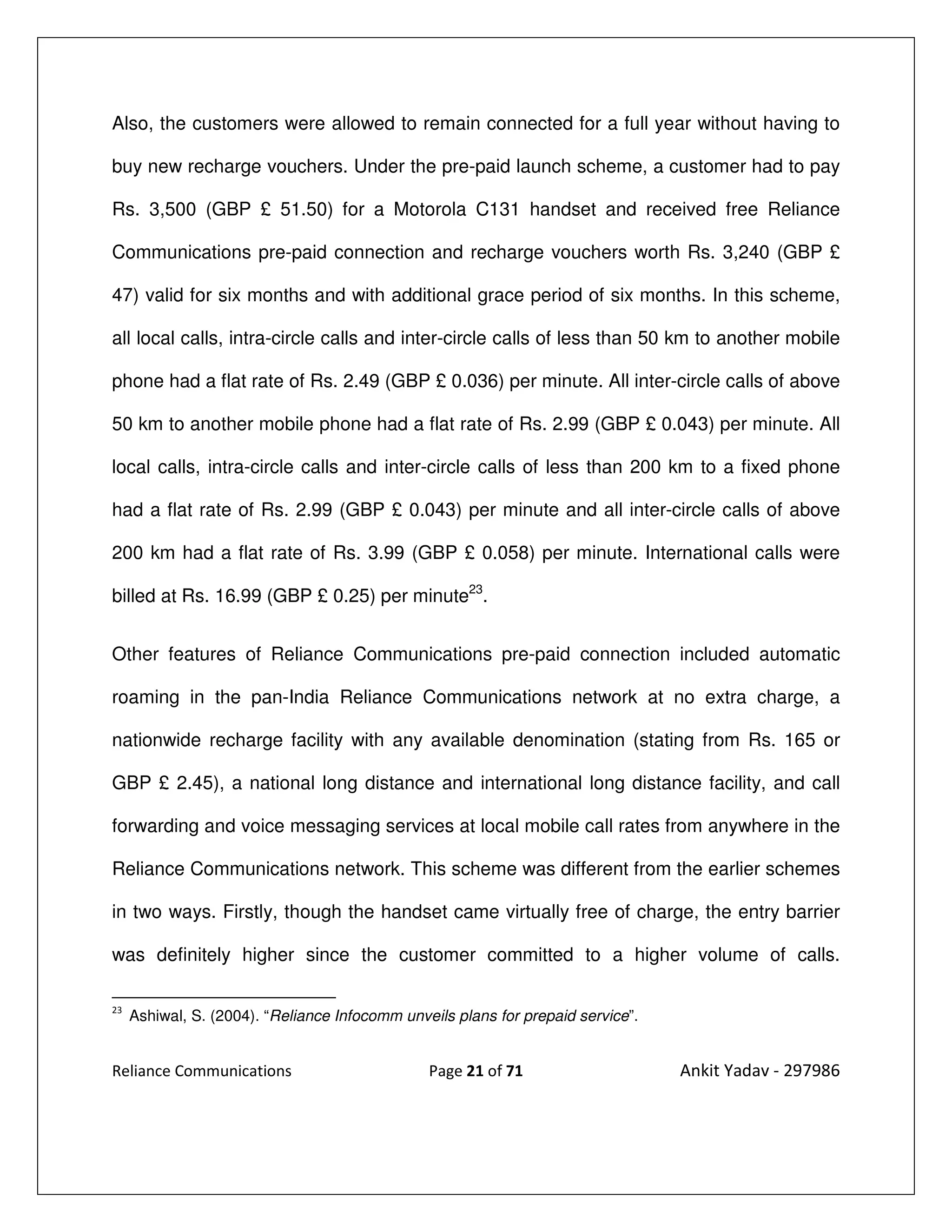 Also, the customers were allowed to remain connected for a full year without having to

buy new recharge vouchers. Under the pre-paid launch scheme, a customer had to pay

Rs. 3,500 (GBP £ 51.50) for a Motorola C131 handset and received free Reliance

Communications pre-paid connection and recharge vouchers worth Rs. 3,240 (GBP £

47) valid for six months and with additional grace period of six months. In this scheme,

all local calls, intra-circle calls and inter-circle calls of less than 50 km to another mobile

phone had a flat rate of Rs. 2.49 (GBP £ 0.036) per minute. All inter-circle calls of above

50 km to another mobile phone had a flat rate of Rs. 2.99 (GBP £ 0.043) per minute. All

local calls, intra-circle calls and inter-circle calls of less than 200 km to a fixed phone

had a flat rate of Rs. 2.99 (GBP £ 0.043) per minute and all inter-circle calls of above

200 km had a flat rate of Rs. 3.99 (GBP £ 0.058) per minute. International calls were

billed at Rs. 16.99 (GBP £ 0.25) per minute23.


Other features of Reliance Communications pre-paid connection included automatic

roaming in the pan-India Reliance Communications network at no extra charge, a

nationwide recharge facility with any available denomination (stating from Rs. 165 or

GBP £ 2.45), a national long distance and international long distance facility, and call

forwarding and voice messaging services at local mobile call rates from anywhere in the

Reliance Communications network. This scheme was different from the earlier schemes

in two ways. Firstly, though the handset came virtually free of charge, the entry barrier

was definitely higher since the customer committed to a higher volume of calls.

23
     Ashiwal, S. (2004). “Reliance Infocomm unveils plans for prepaid service”.


Reliance Communications                         Page 21 of 71                     Ankit Yadav - 297986
 