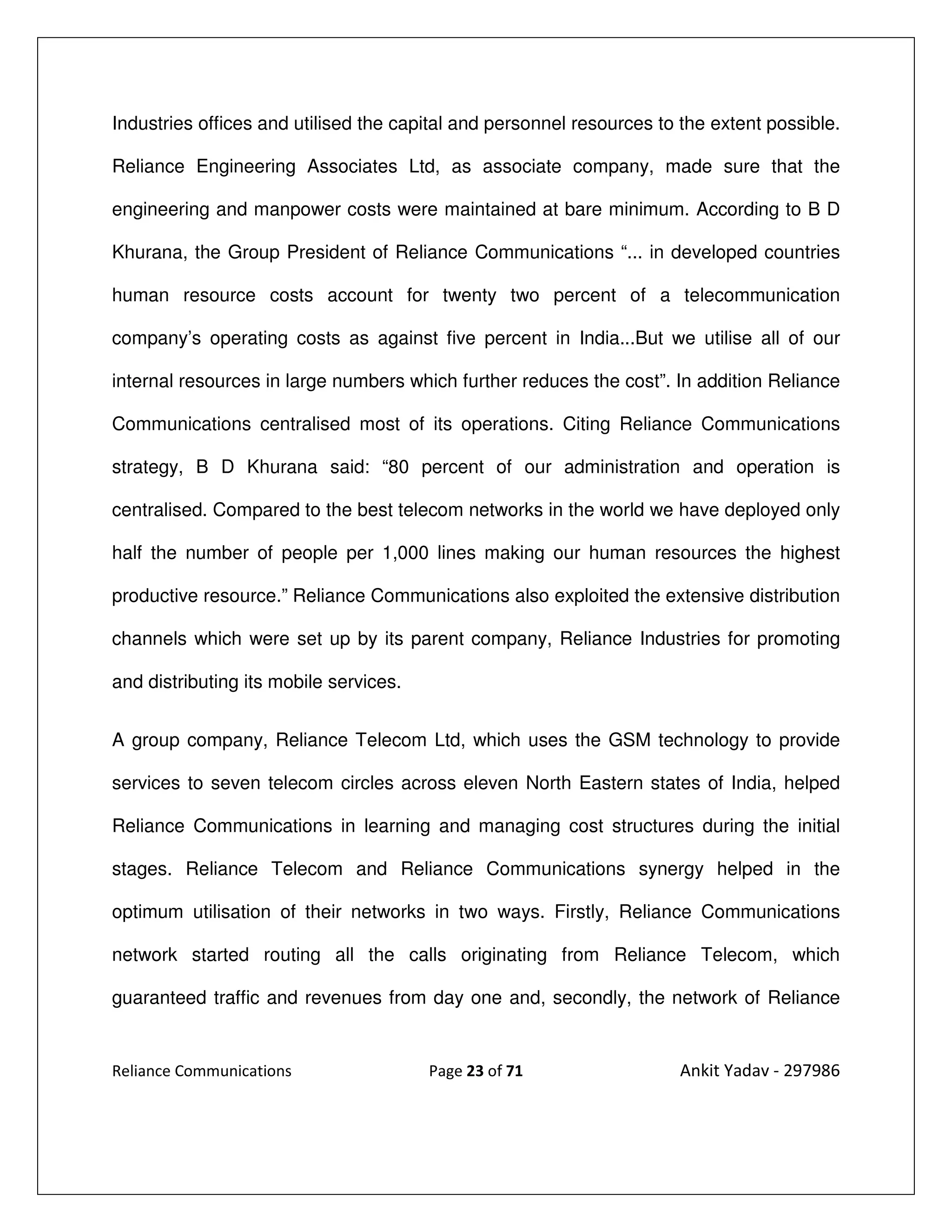 Industries offices and utilised the capital and personnel resources to the extent possible.

Reliance Engineering Associates Ltd, as associate company, made sure that the

engineering and manpower costs were maintained at bare minimum. According to B D

Khurana, the Group President of Reliance Communications “... in developed countries

human resource costs account for twenty two percent of a telecommunication

company’s operating costs as against five percent in India...But we utilise all of our

internal resources in large numbers which further reduces the cost”. In addition Reliance

Communications centralised most of its operations. Citing Reliance Communications

strategy, B D Khurana said: “80 percent of our administration and operation is

centralised. Compared to the best telecom networks in the world we have deployed only

half the number of people per 1,000 lines making our human resources the highest

productive resource.” Reliance Communications also exploited the extensive distribution

channels which were set up by its parent company, Reliance Industries for promoting

and distributing its mobile services.


A group company, Reliance Telecom Ltd, which uses the GSM technology to provide

services to seven telecom circles across eleven North Eastern states of India, helped

Reliance Communications in learning and managing cost structures during the initial

stages. Reliance Telecom and Reliance Communications synergy helped in the

optimum utilisation of their networks in two ways. Firstly, Reliance Communications

network started routing all the calls originating from Reliance Telecom, which

guaranteed traffic and revenues from day one and, secondly, the network of Reliance


Reliance Communications                 Page 23 of 71                 Ankit Yadav - 297986
 