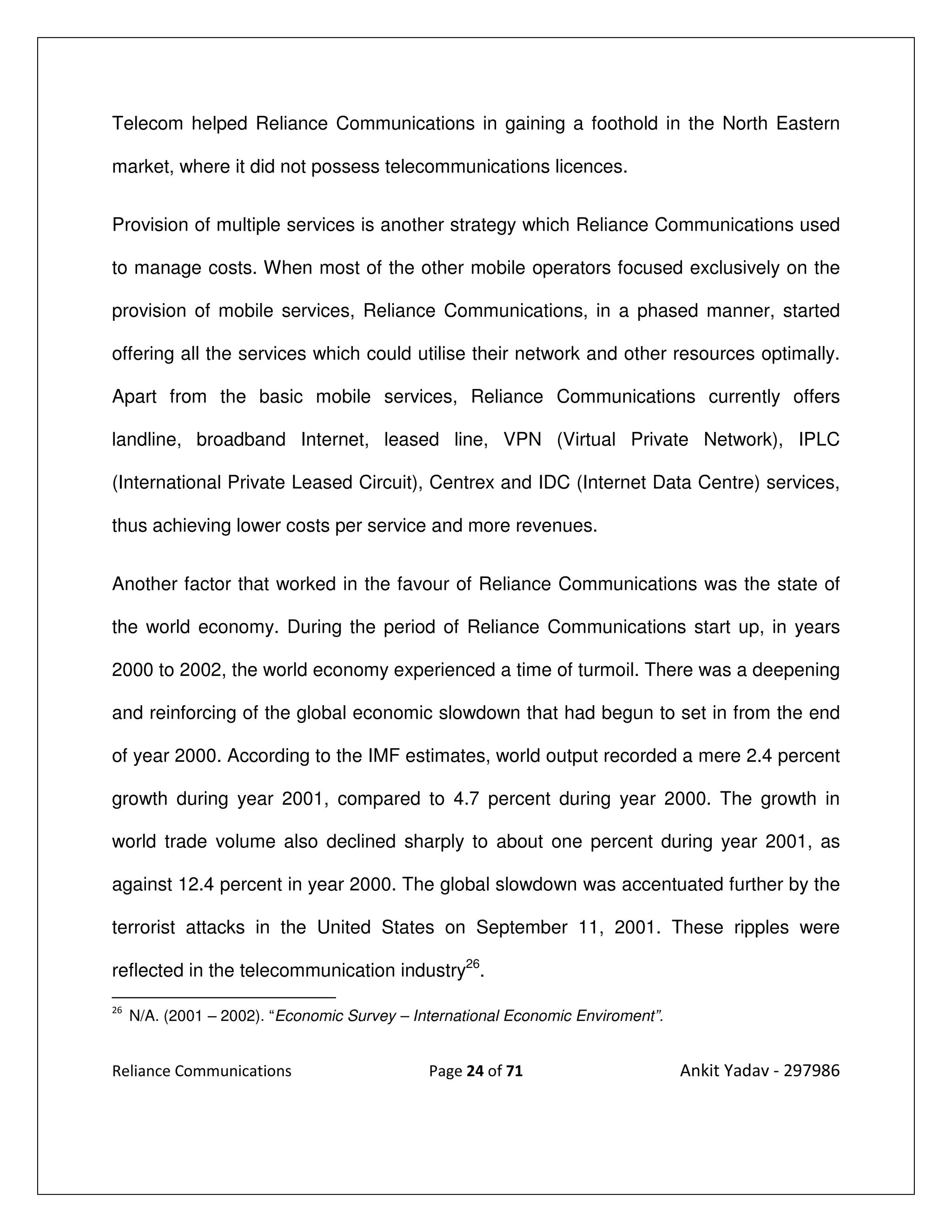 Telecom helped Reliance Communications in gaining a foothold in the North Eastern

market, where it did not possess telecommunications licences.


Provision of multiple services is another strategy which Reliance Communications used

to manage costs. When most of the other mobile operators focused exclusively on the

provision of mobile services, Reliance Communications, in a phased manner, started

offering all the services which could utilise their network and other resources optimally.

Apart from the basic mobile services, Reliance Communications currently offers

landline, broadband Internet, leased line, VPN (Virtual Private Network), IPLC

(International Private Leased Circuit), Centrex and IDC (Internet Data Centre) services,

thus achieving lower costs per service and more revenues.


Another factor that worked in the favour of Reliance Communications was the state of

the world economy. During the period of Reliance Communications start up, in years

2000 to 2002, the world economy experienced a time of turmoil. There was a deepening

and reinforcing of the global economic slowdown that had begun to set in from the end

of year 2000. According to the IMF estimates, world output recorded a mere 2.4 percent

growth during year 2001, compared to 4.7 percent during year 2000. The growth in

world trade volume also declined sharply to about one percent during year 2001, as

against 12.4 percent in year 2000. The global slowdown was accentuated further by the

terrorist attacks in the United States on September 11, 2001. These ripples were

reflected in the telecommunication industry26.
26
     N/A. (2001 – 2002). “Economic Survey – International Economic Enviroment”.


Reliance Communications                       Page 24 of 71                       Ankit Yadav - 297986
 