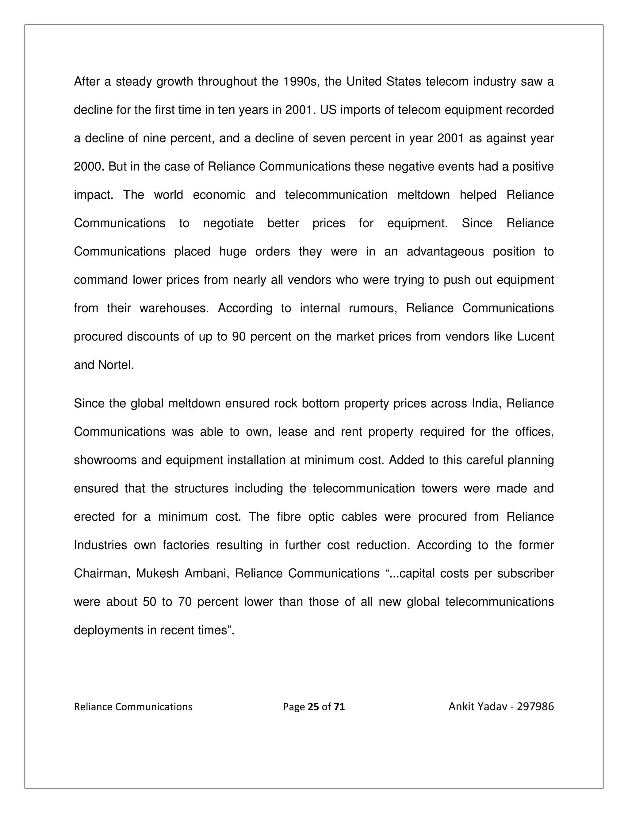 After a steady growth throughout the 1990s, the United States telecom industry saw a

decline for the first time in ten years in 2001. US imports of telecom equipment recorded

a decline of nine percent, and a decline of seven percent in year 2001 as against year

2000. But in the case of Reliance Communications these negative events had a positive

impact. The world economic and telecommunication meltdown helped Reliance

Communications      to    negotiate   better   prices   for   equipment.     Since   Reliance

Communications placed huge orders they were in an advantageous position to

command lower prices from nearly all vendors who were trying to push out equipment

from their warehouses. According to internal rumours, Reliance Communications

procured discounts of up to 90 percent on the market prices from vendors like Lucent

and Nortel.


Since the global meltdown ensured rock bottom property prices across India, Reliance

Communications was able to own, lease and rent property required for the offices,

showrooms and equipment installation at minimum cost. Added to this careful planning

ensured that the structures including the telecommunication towers were made and

erected for a minimum cost. The fibre optic cables were procured from Reliance

Industries own factories resulting in further cost reduction. According to the former

Chairman, Mukesh Ambani, Reliance Communications “...capital costs per subscriber

were about 50 to 70 percent lower than those of all new global telecommunications

deployments in recent times”.




Reliance Communications                 Page 25 of 71                      Ankit Yadav - 297986
 