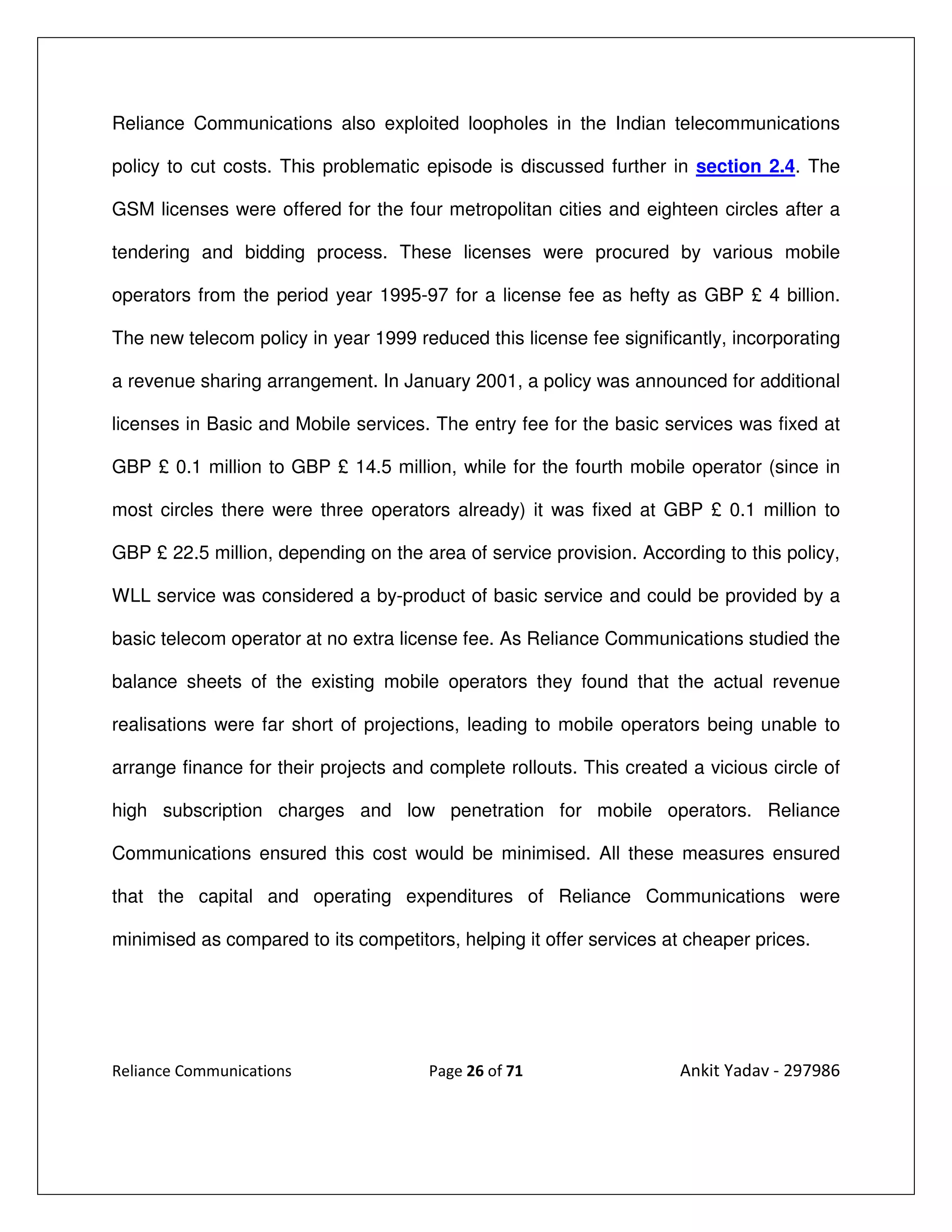 Reliance Communications also exploited loopholes in the Indian telecommunications

policy to cut costs. This problematic episode is discussed further in section 2.4. The

GSM licenses were offered for the four metropolitan cities and eighteen circles after a

tendering and bidding process. These licenses were procured by various mobile

operators from the period year 1995-97 for a license fee as hefty as GBP £ 4 billion.

The new telecom policy in year 1999 reduced this license fee significantly, incorporating

a revenue sharing arrangement. In January 2001, a policy was announced for additional

licenses in Basic and Mobile services. The entry fee for the basic services was fixed at

GBP £ 0.1 million to GBP £ 14.5 million, while for the fourth mobile operator (since in

most circles there were three operators already) it was fixed at GBP £ 0.1 million to

GBP £ 22.5 million, depending on the area of service provision. According to this policy,

WLL service was considered a by-product of basic service and could be provided by a

basic telecom operator at no extra license fee. As Reliance Communications studied the

balance sheets of the existing mobile operators they found that the actual revenue

realisations were far short of projections, leading to mobile operators being unable to

arrange finance for their projects and complete rollouts. This created a vicious circle of

high subscription charges and low penetration for mobile operators. Reliance

Communications ensured this cost would be minimised. All these measures ensured

that the capital and operating expenditures of Reliance Communications were

minimised as compared to its competitors, helping it offer services at cheaper prices.




Reliance Communications                Page 26 of 71                  Ankit Yadav - 297986
 