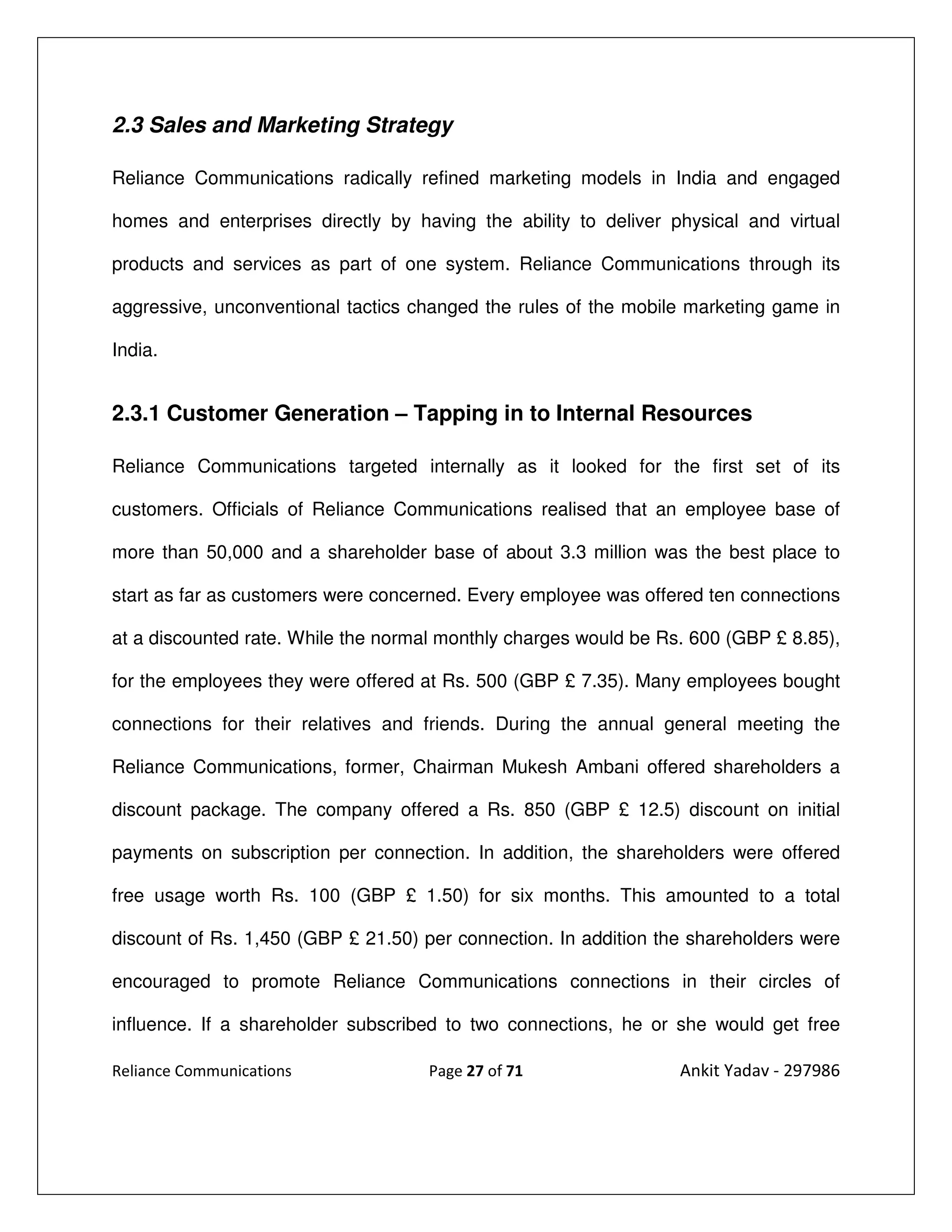 2.3 Sales and Marketing Strategy

Reliance Communications radically refined marketing models in India and engaged

homes and enterprises directly by having the ability to deliver physical and virtual

products and services as part of one system. Reliance Communications through its

aggressive, unconventional tactics changed the rules of the mobile marketing game in

India.


2.3.1 Customer Generation – Tapping in to Internal Resources

Reliance Communications targeted internally as it looked for the first set of its

customers. Officials of Reliance Communications realised that an employee base of

more than 50,000 and a shareholder base of about 3.3 million was the best place to

start as far as customers were concerned. Every employee was offered ten connections

at a discounted rate. While the normal monthly charges would be Rs. 600 (GBP £ 8.85),

for the employees they were offered at Rs. 500 (GBP £ 7.35). Many employees bought

connections for their relatives and friends. During the annual general meeting the

Reliance Communications, former, Chairman Mukesh Ambani offered shareholders a

discount package. The company offered a Rs. 850 (GBP £ 12.5) discount on initial

payments on subscription per connection. In addition, the shareholders were offered

free usage worth Rs. 100 (GBP £ 1.50) for six months. This amounted to a total

discount of Rs. 1,450 (GBP £ 21.50) per connection. In addition the shareholders were

encouraged to promote Reliance Communications connections in their circles of

influence. If a shareholder subscribed to two connections, he or she would get free

Reliance Communications             Page 27 of 71                 Ankit Yadav - 297986
 