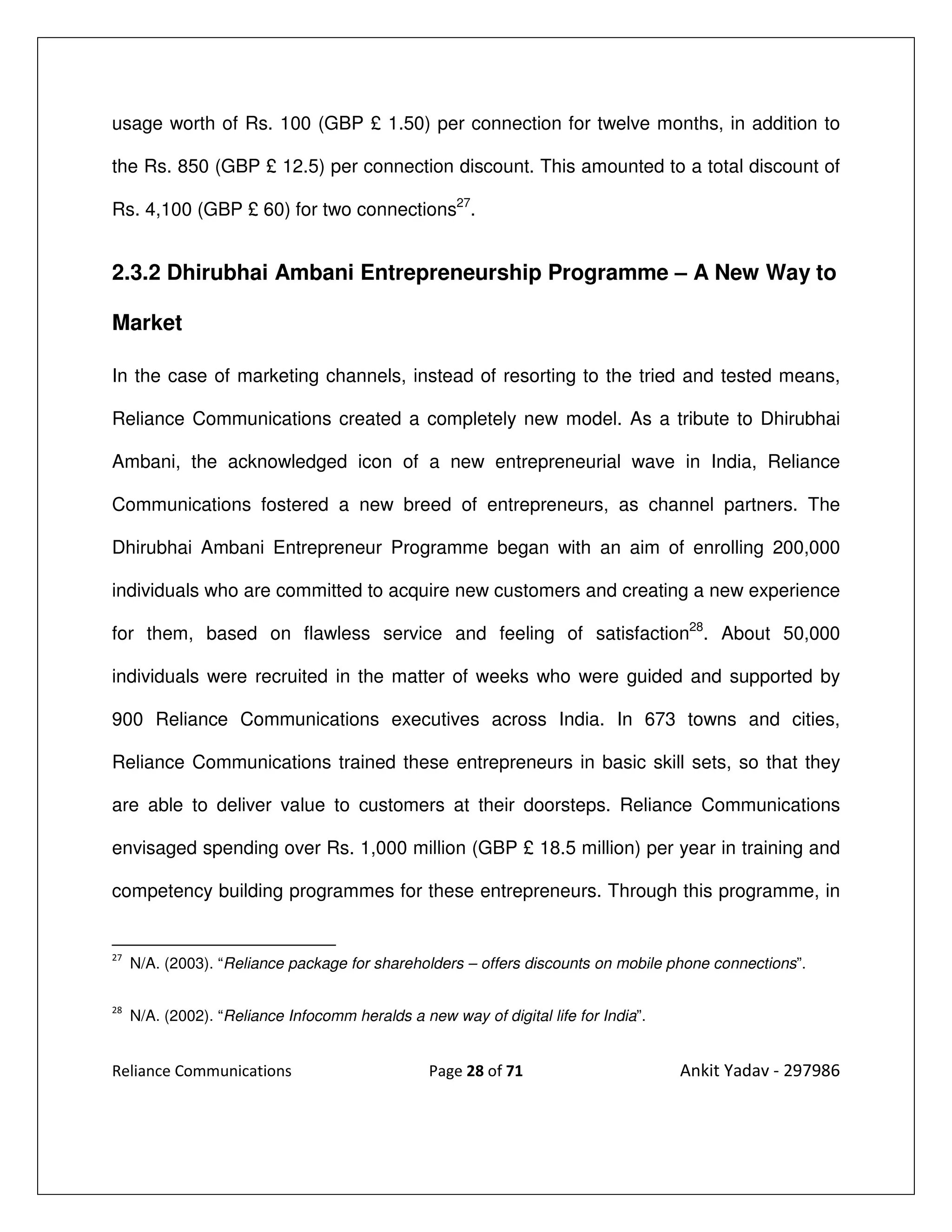 usage worth of Rs. 100 (GBP £ 1.50) per connection for twelve months, in addition to

the Rs. 850 (GBP £ 12.5) per connection discount. This amounted to a total discount of

Rs. 4,100 (GBP £ 60) for two connections27.


2.3.2 Dhirubhai Ambani Entrepreneurship Programme – A New Way to

Market

In the case of marketing channels, instead of resorting to the tried and tested means,

Reliance Communications created a completely new model. As a tribute to Dhirubhai

Ambani, the acknowledged icon of a new entrepreneurial wave in India, Reliance

Communications fostered a new breed of entrepreneurs, as channel partners. The

Dhirubhai Ambani Entrepreneur Programme began with an aim of enrolling 200,000

individuals who are committed to acquire new customers and creating a new experience

for them, based on flawless service and feeling of satisfaction28. About 50,000

individuals were recruited in the matter of weeks who were guided and supported by

900 Reliance Communications executives across India. In 673 towns and cities,

Reliance Communications trained these entrepreneurs in basic skill sets, so that they

are able to deliver value to customers at their doorsteps. Reliance Communications

envisaged spending over Rs. 1,000 million (GBP £ 18.5 million) per year in training and

competency building programmes for these entrepreneurs. Through this programme, in


27
     N/A. (2003). “Reliance package for shareholders – offers discounts on mobile phone connections”.

28
     N/A. (2002). “Reliance Infocomm heralds a new way of digital life for India”.


Reliance Communications                          Page 28 of 71                       Ankit Yadav - 297986
 