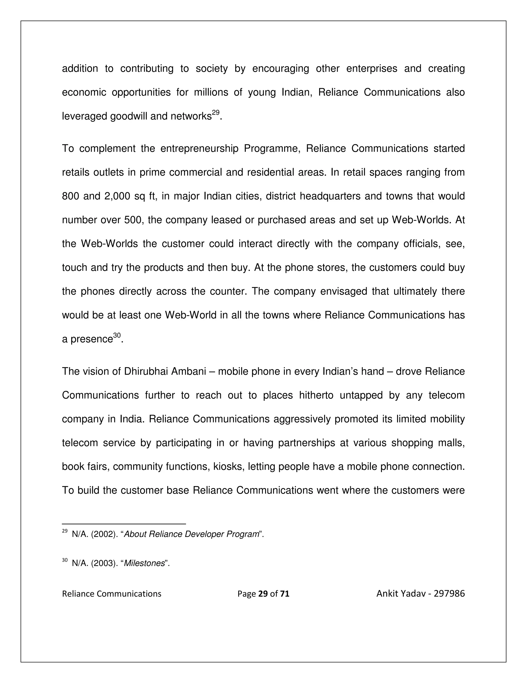 addition to contributing to society by encouraging other enterprises and creating

economic opportunities for millions of young Indian, Reliance Communications also

leveraged goodwill and networks29.


To complement the entrepreneurship Programme, Reliance Communications started

retails outlets in prime commercial and residential areas. In retail spaces ranging from

800 and 2,000 sq ft, in major Indian cities, district headquarters and towns that would

number over 500, the company leased or purchased areas and set up Web-Worlds. At

the Web-Worlds the customer could interact directly with the company officials, see,

touch and try the products and then buy. At the phone stores, the customers could buy

the phones directly across the counter. The company envisaged that ultimately there

would be at least one Web-World in all the towns where Reliance Communications has

a presence30.


The vision of Dhirubhai Ambani – mobile phone in every Indian’s hand – drove Reliance

Communications further to reach out to places hitherto untapped by any telecom

company in India. Reliance Communications aggressively promoted its limited mobility

telecom service by participating in or having partnerships at various shopping malls,

book fairs, community functions, kiosks, letting people have a mobile phone connection.

To build the customer base Reliance Communications went where the customers were


29
     N/A. (2002). “About Reliance Developer Program”.

30
     N/A. (2003). “Milestones”.


Reliance Communications                       Page 29 of 71         Ankit Yadav - 297986
 