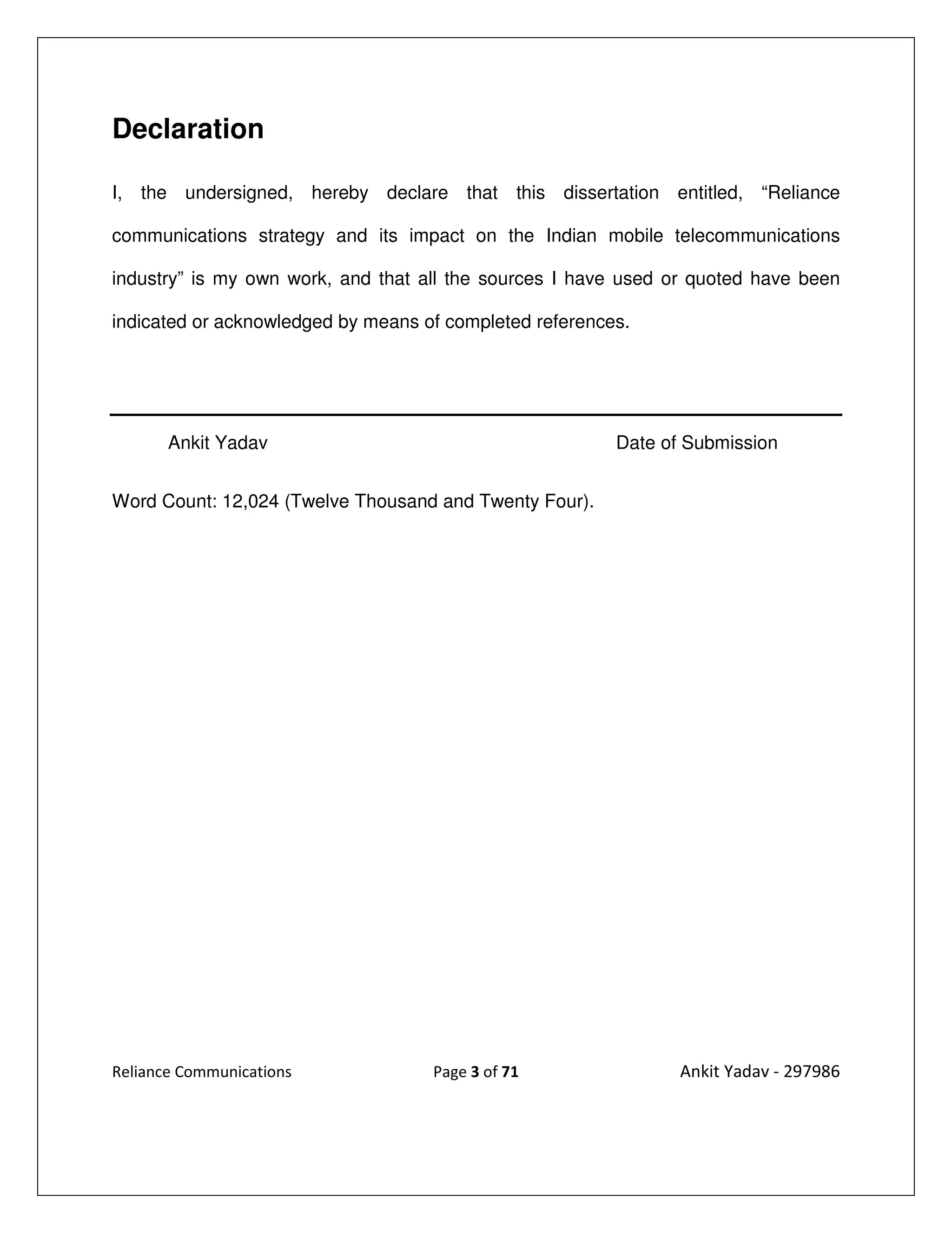 Declaration

I, the undersigned, hereby declare that this dissertation entitled, “Reliance

communications strategy and its impact on the Indian mobile telecommunications

industry” is my own work, and that all the sources I have used or quoted have been

indicated or acknowledged by means of completed references.




       Ankit Yadav                                       Date of Submission


Word Count: 12,024 (Twelve Thousand and Twenty Four).




Reliance Communications             Page 3 of 71                Ankit Yadav - 297986
 