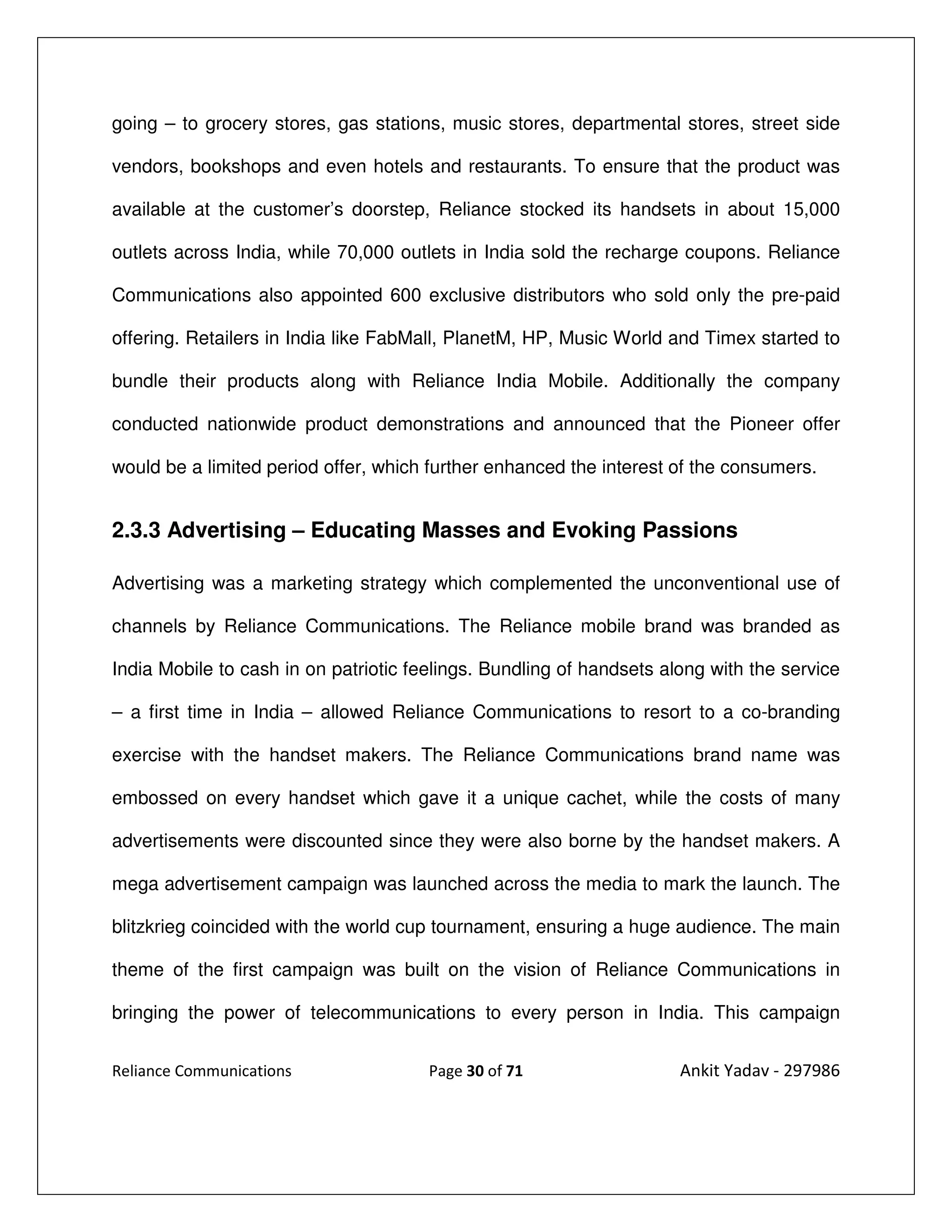 going – to grocery stores, gas stations, music stores, departmental stores, street side

vendors, bookshops and even hotels and restaurants. To ensure that the product was

available at the customer’s doorstep, Reliance stocked its handsets in about 15,000

outlets across India, while 70,000 outlets in India sold the recharge coupons. Reliance

Communications also appointed 600 exclusive distributors who sold only the pre-paid

offering. Retailers in India like FabMall, PlanetM, HP, Music World and Timex started to

bundle their products along with Reliance India Mobile. Additionally the company

conducted nationwide product demonstrations and announced that the Pioneer offer

would be a limited period offer, which further enhanced the interest of the consumers.


2.3.3 Advertising – Educating Masses and Evoking Passions

Advertising was a marketing strategy which complemented the unconventional use of

channels by Reliance Communications. The Reliance mobile brand was branded as

India Mobile to cash in on patriotic feelings. Bundling of handsets along with the service

– a first time in India – allowed Reliance Communications to resort to a co-branding

exercise with the handset makers. The Reliance Communications brand name was

embossed on every handset which gave it a unique cachet, while the costs of many

advertisements were discounted since they were also borne by the handset makers. A

mega advertisement campaign was launched across the media to mark the launch. The

blitzkrieg coincided with the world cup tournament, ensuring a huge audience. The main

theme of the first campaign was built on the vision of Reliance Communications in

bringing the power of telecommunications to every person in India. This campaign


Reliance Communications                Page 30 of 71                  Ankit Yadav - 297986
 