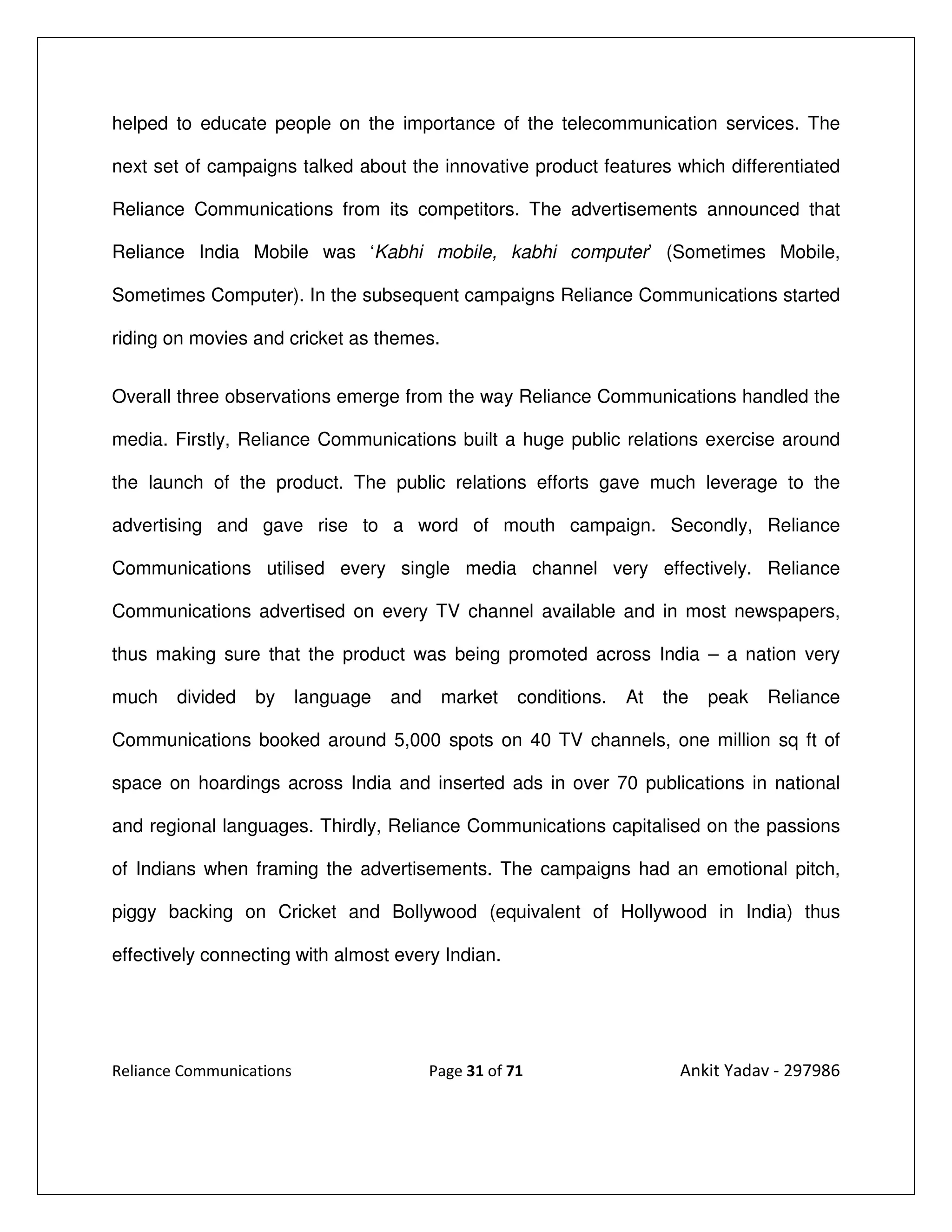 helped to educate people on the importance of the telecommunication services. The

next set of campaigns talked about the innovative product features which differentiated

Reliance Communications from its competitors. The advertisements announced that

Reliance India Mobile was ‘Kabhi mobile, kabhi computer’ (Sometimes Mobile,

Sometimes Computer). In the subsequent campaigns Reliance Communications started

riding on movies and cricket as themes.


Overall three observations emerge from the way Reliance Communications handled the

media. Firstly, Reliance Communications built a huge public relations exercise around

the launch of the product. The public relations efforts gave much leverage to the

advertising and gave rise to a word of mouth campaign. Secondly, Reliance

Communications utilised every single media channel very effectively. Reliance

Communications advertised on every TV channel available and in most newspapers,

thus making sure that the product was being promoted across India – a nation very

much    divided   by      language   and    market     conditions.   At   the   peak   Reliance

Communications booked around 5,000 spots on 40 TV channels, one million sq ft of

space on hoardings across India and inserted ads in over 70 publications in national

and regional languages. Thirdly, Reliance Communications capitalised on the passions

of Indians when framing the advertisements. The campaigns had an emotional pitch,

piggy backing on Cricket and Bollywood (equivalent of Hollywood in India) thus

effectively connecting with almost every Indian.




Reliance Communications                    Page 31 of 71                    Ankit Yadav - 297986
 