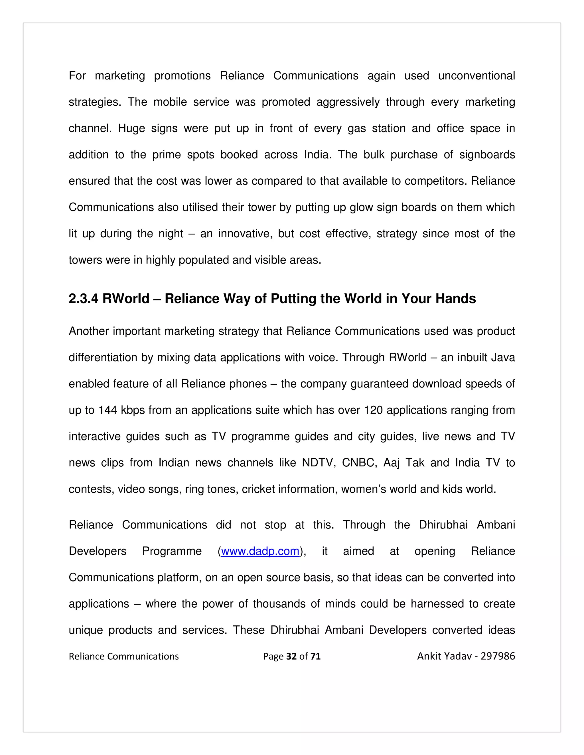For marketing promotions Reliance Communications again used unconventional

strategies. The mobile service was promoted aggressively through every marketing

channel. Huge signs were put up in front of every gas station and office space in

addition to the prime spots booked across India. The bulk purchase of signboards

ensured that the cost was lower as compared to that available to competitors. Reliance

Communications also utilised their tower by putting up glow sign boards on them which

lit up during the night – an innovative, but cost effective, strategy since most of the

towers were in highly populated and visible areas.


2.3.4 RWorld – Reliance Way of Putting the World in Your Hands

Another important marketing strategy that Reliance Communications used was product

differentiation by mixing data applications with voice. Through RWorld – an inbuilt Java

enabled feature of all Reliance phones – the company guaranteed download speeds of

up to 144 kbps from an applications suite which has over 120 applications ranging from

interactive guides such as TV programme guides and city guides, live news and TV

news clips from Indian news channels like NDTV, CNBC, Aaj Tak and India TV to

contests, video songs, ring tones, cricket information, women’s world and kids world.


Reliance Communications did not stop at this. Through the Dhirubhai Ambani

Developers     Programme     (www.dadp.com),          it   aimed   at   opening   Reliance

Communications platform, on an open source basis, so that ideas can be converted into

applications – where the power of thousands of minds could be harnessed to create

unique products and services. These Dhirubhai Ambani Developers converted ideas

Reliance Communications               Page 32 of 71                     Ankit Yadav - 297986
 