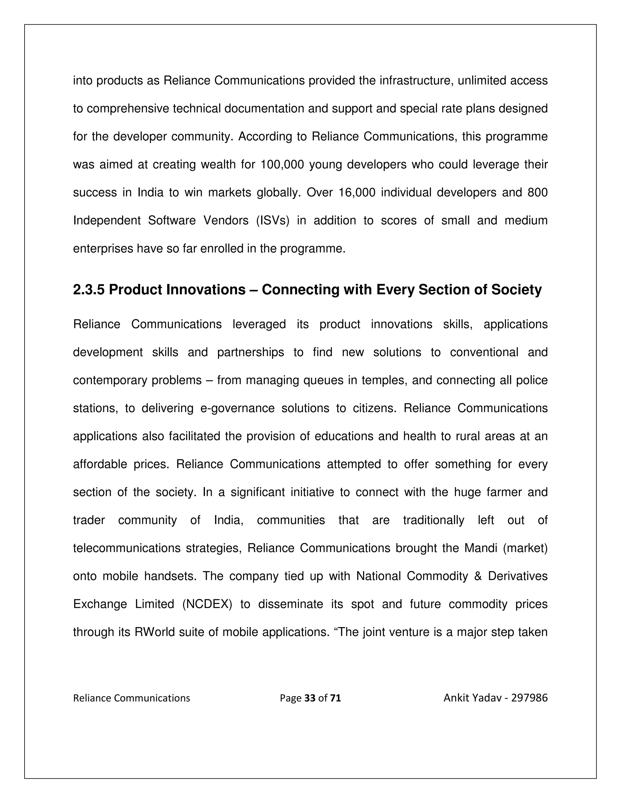 into products as Reliance Communications provided the infrastructure, unlimited access

to comprehensive technical documentation and support and special rate plans designed

for the developer community. According to Reliance Communications, this programme

was aimed at creating wealth for 100,000 young developers who could leverage their

success in India to win markets globally. Over 16,000 individual developers and 800

Independent Software Vendors (ISVs) in addition to scores of small and medium

enterprises have so far enrolled in the programme.


2.3.5 Product Innovations – Connecting with Every Section of Society

Reliance Communications leveraged its product innovations skills, applications

development skills and partnerships to find new solutions to conventional and

contemporary problems – from managing queues in temples, and connecting all police

stations, to delivering e-governance solutions to citizens. Reliance Communications

applications also facilitated the provision of educations and health to rural areas at an

affordable prices. Reliance Communications attempted to offer something for every

section of the society. In a significant initiative to connect with the huge farmer and

trader   community        of   India,   communities    that   are   traditionally   left   out   of

telecommunications strategies, Reliance Communications brought the Mandi (market)

onto mobile handsets. The company tied up with National Commodity & Derivatives

Exchange Limited (NCDEX) to disseminate its spot and future commodity prices

through its RWorld suite of mobile applications. “The joint venture is a major step taken




Reliance Communications                    Page 33 of 71                    Ankit Yadav - 297986
 