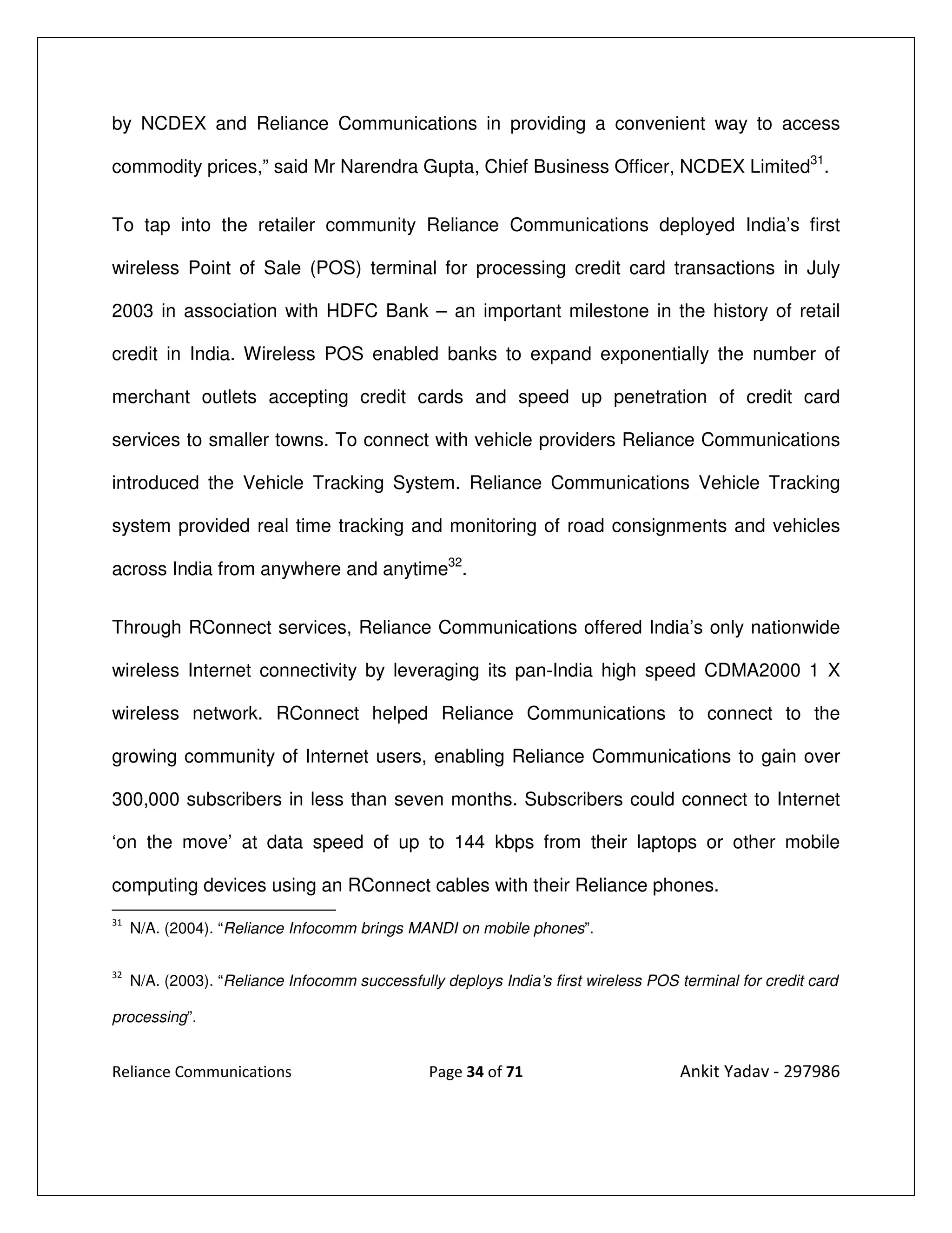 by NCDEX and Reliance Communications in providing a convenient way to access

commodity prices,” said Mr Narendra Gupta, Chief Business Officer, NCDEX Limited31.


To tap into the retailer community Reliance Communications deployed India’s first

wireless Point of Sale (POS) terminal for processing credit card transactions in July

2003 in association with HDFC Bank – an important milestone in the history of retail

credit in India. Wireless POS enabled banks to expand exponentially the number of

merchant outlets accepting credit cards and speed up penetration of credit card

services to smaller towns. To connect with vehicle providers Reliance Communications

introduced the Vehicle Tracking System. Reliance Communications Vehicle Tracking

system provided real time tracking and monitoring of road consignments and vehicles

across India from anywhere and anytime32.


Through RConnect services, Reliance Communications offered India’s only nationwide

wireless Internet connectivity by leveraging its pan-India high speed CDMA2000 1 X

wireless network. RConnect helped Reliance Communications to connect to the

growing community of Internet users, enabling Reliance Communications to gain over

300,000 subscribers in less than seven months. Subscribers could connect to Internet

‘on the move’ at data speed of up to 144 kbps from their laptops or other mobile

computing devices using an RConnect cables with their Reliance phones.
31
     N/A. (2004). “Reliance Infocomm brings MANDI on mobile phones”.

32
     N/A. (2003). “Reliance Infocomm successfully deploys India’s first wireless POS terminal for credit card

processing”.


Reliance Communications                         Page 34 of 71                        Ankit Yadav - 297986
 
