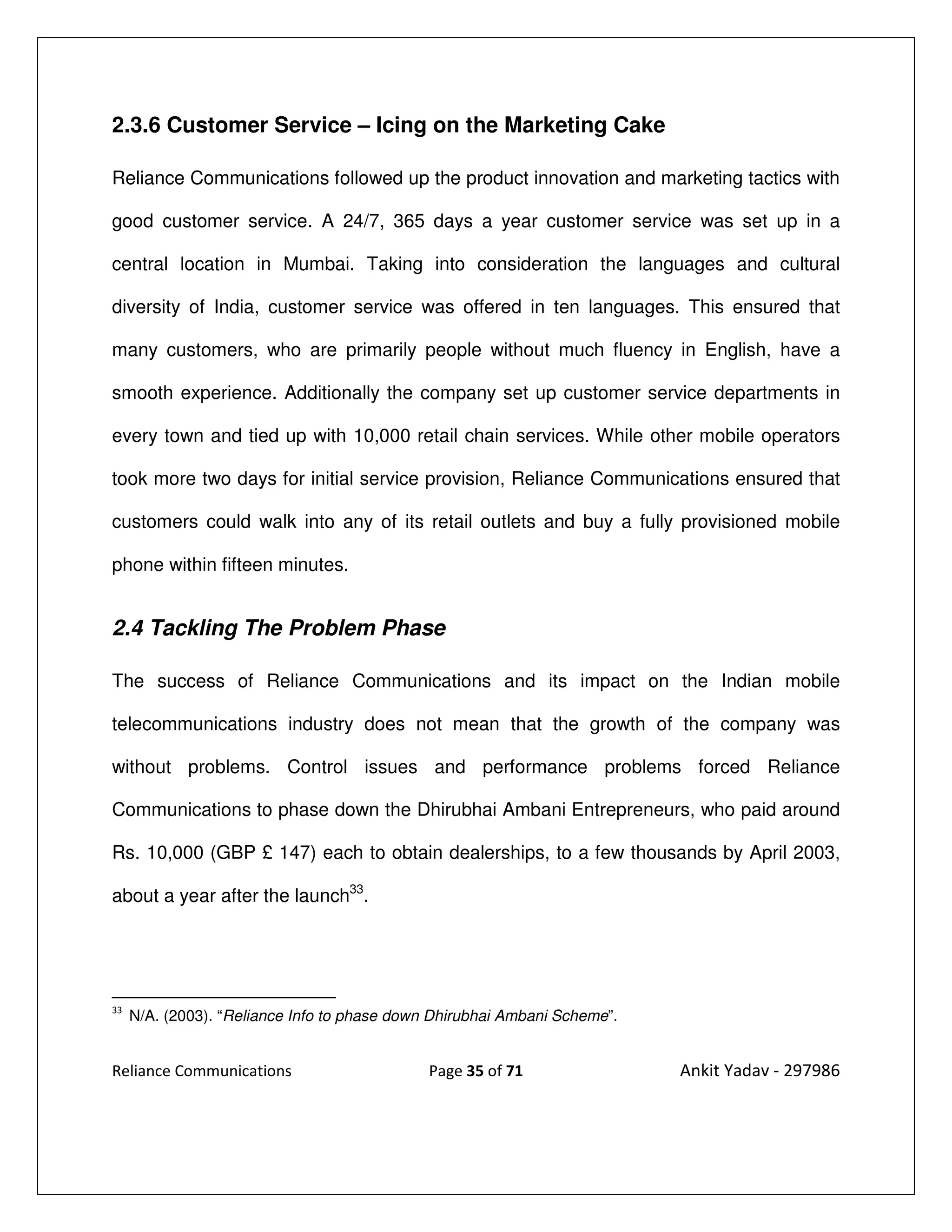 2.3.6 Customer Service – Icing on the Marketing Cake

Reliance Communications followed up the product innovation and marketing tactics with

good customer service. A 24/7, 365 days a year customer service was set up in a

central location in Mumbai. Taking into consideration the languages and cultural

diversity of India, customer service was offered in ten languages. This ensured that

many customers, who are primarily people without much fluency in English, have a

smooth experience. Additionally the company set up customer service departments in

every town and tied up with 10,000 retail chain services. While other mobile operators

took more two days for initial service provision, Reliance Communications ensured that

customers could walk into any of its retail outlets and buy a fully provisioned mobile

phone within fifteen minutes.


2.4 Tackling The Problem Phase

The success of Reliance Communications and its impact on the Indian mobile

telecommunications industry does not mean that the growth of the company was

without problems. Control issues and performance problems forced Reliance

Communications to phase down the Dhirubhai Ambani Entrepreneurs, who paid around

Rs. 10,000 (GBP £ 147) each to obtain dealerships, to a few thousands by April 2003,

about a year after the launch33.




33
     N/A. (2003). “Reliance Info to phase down Dhirubhai Ambani Scheme”.


Reliance Communications                       Page 35 of 71                Ankit Yadav - 297986
 