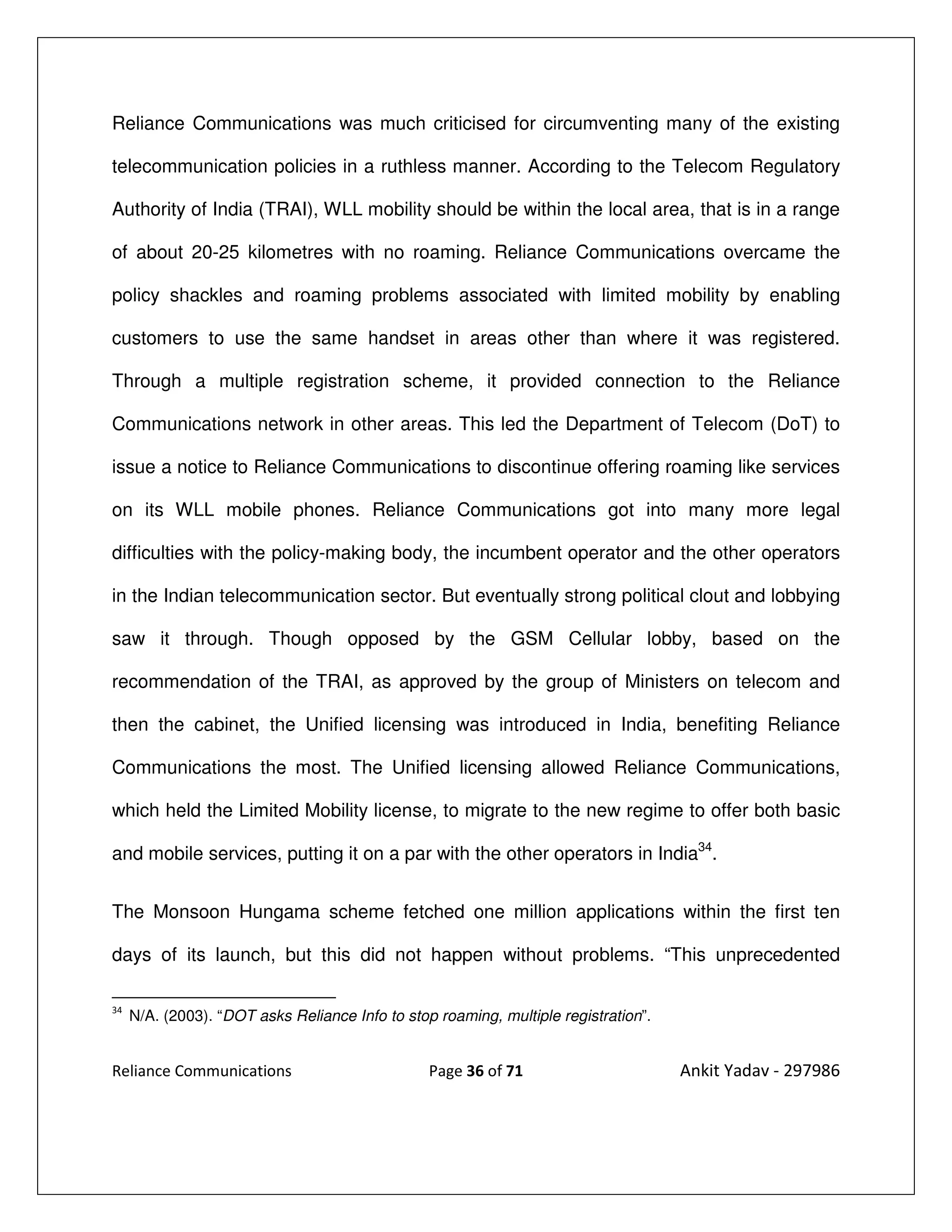 Reliance Communications was much criticised for circumventing many of the existing

telecommunication policies in a ruthless manner. According to the Telecom Regulatory

Authority of India (TRAI), WLL mobility should be within the local area, that is in a range

of about 20-25 kilometres with no roaming. Reliance Communications overcame the

policy shackles and roaming problems associated with limited mobility by enabling

customers to use the same handset in areas other than where it was registered.

Through a multiple registration scheme, it provided connection to the Reliance

Communications network in other areas. This led the Department of Telecom (DoT) to

issue a notice to Reliance Communications to discontinue offering roaming like services

on its WLL mobile phones. Reliance Communications got into many more legal

difficulties with the policy-making body, the incumbent operator and the other operators

in the Indian telecommunication sector. But eventually strong political clout and lobbying

saw it through. Though opposed by the GSM Cellular lobby, based on the

recommendation of the TRAI, as approved by the group of Ministers on telecom and

then the cabinet, the Unified licensing was introduced in India, benefiting Reliance

Communications the most. The Unified licensing allowed Reliance Communications,

which held the Limited Mobility license, to migrate to the new regime to offer both basic

and mobile services, putting it on a par with the other operators in India34.


The Monsoon Hungama scheme fetched one million applications within the first ten

days of its launch, but this did not happen without problems. “This unprecedented

34
     N/A. (2003). “DOT asks Reliance Info to stop roaming, multiple registration”.


Reliance Communications                          Page 36 of 71                       Ankit Yadav - 297986
 