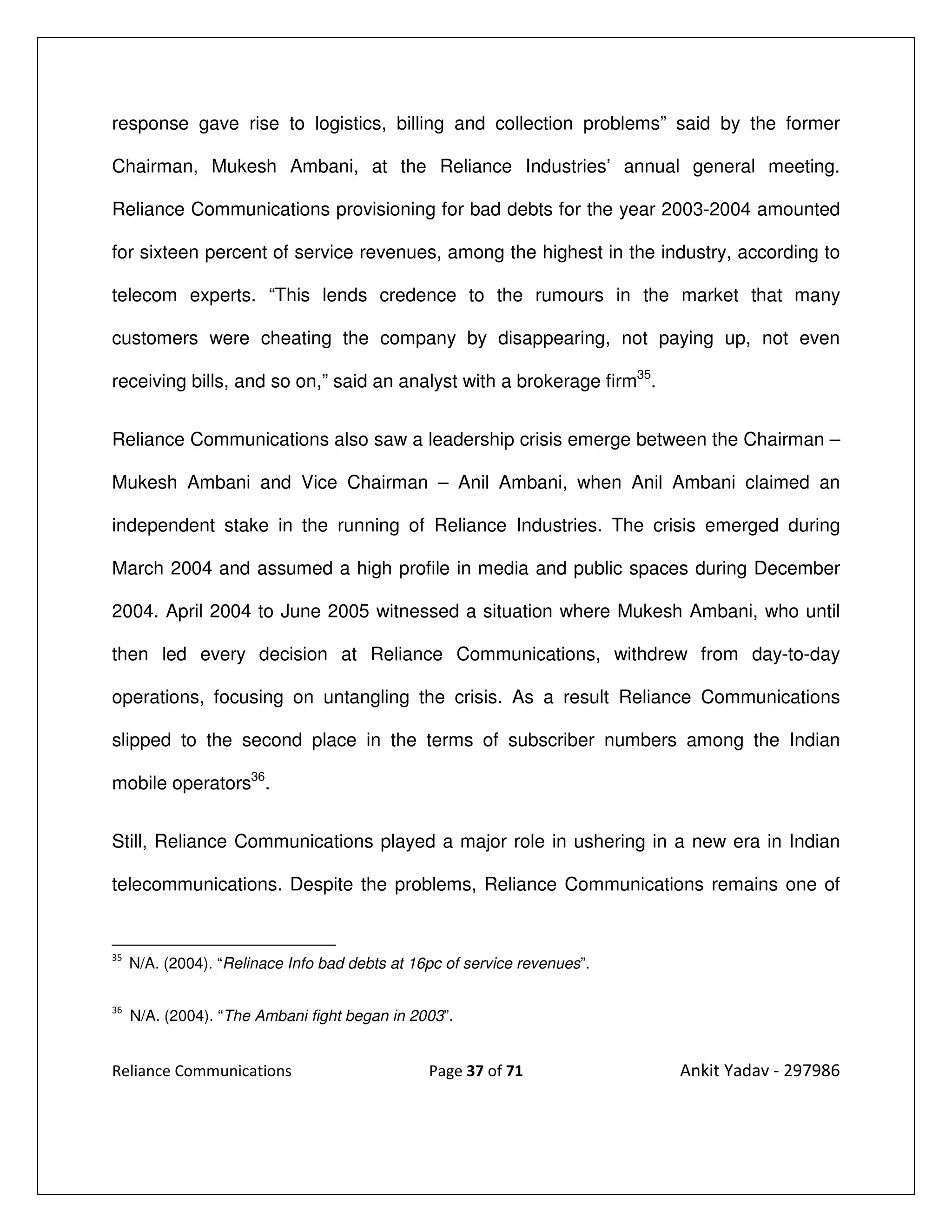 response gave rise to logistics, billing and collection problems” said by the former

Chairman, Mukesh Ambani, at the Reliance Industries’ annual general meeting.

Reliance Communications provisioning for bad debts for the year 2003-2004 amounted

for sixteen percent of service revenues, among the highest in the industry, according to

telecom experts. “This lends credence to the rumours in the market that many

customers were cheating the company by disappearing, not paying up, not even

receiving bills, and so on,” said an analyst with a brokerage firm35.


Reliance Communications also saw a leadership crisis emerge between the Chairman –

Mukesh Ambani and Vice Chairman – Anil Ambani, when Anil Ambani claimed an

independent stake in the running of Reliance Industries. The crisis emerged during

March 2004 and assumed a high profile in media and public spaces during December

2004. April 2004 to June 2005 witnessed a situation where Mukesh Ambani, who until

then led every decision at Reliance Communications, withdrew from day-to-day

operations, focusing on untangling the crisis. As a result Reliance Communications

slipped to the second place in the terms of subscriber numbers among the Indian

mobile operators36.


Still, Reliance Communications played a major role in ushering in a new era in Indian

telecommunications. Despite the problems, Reliance Communications remains one of


35
     N/A. (2004). “Relinace Info bad debts at 16pc of service revenues”.

36
     N/A. (2004). “The Ambani fight began in 2003”.


Reliance Communications                         Page 37 of 71              Ankit Yadav - 297986
 