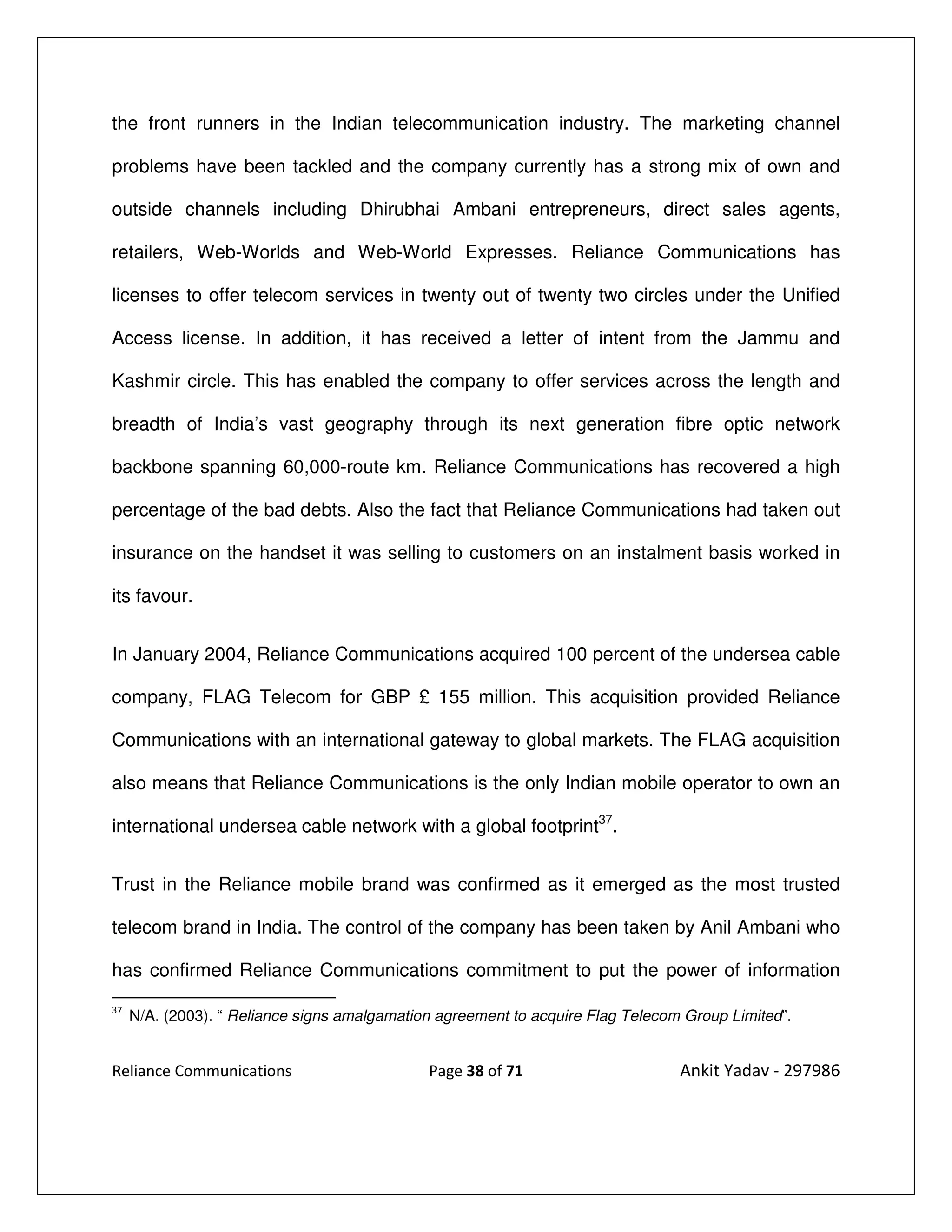 the front runners in the Indian telecommunication industry. The marketing channel

problems have been tackled and the company currently has a strong mix of own and

outside channels including Dhirubhai Ambani entrepreneurs, direct sales agents,

retailers, Web-Worlds and Web-World Expresses. Reliance Communications has

licenses to offer telecom services in twenty out of twenty two circles under the Unified

Access license. In addition, it has received a letter of intent from the Jammu and

Kashmir circle. This has enabled the company to offer services across the length and

breadth of India’s vast geography through its next generation fibre optic network

backbone spanning 60,000-route km. Reliance Communications has recovered a high

percentage of the bad debts. Also the fact that Reliance Communications had taken out

insurance on the handset it was selling to customers on an instalment basis worked in

its favour.


In January 2004, Reliance Communications acquired 100 percent of the undersea cable

company, FLAG Telecom for GBP £ 155 million. This acquisition provided Reliance

Communications with an international gateway to global markets. The FLAG acquisition

also means that Reliance Communications is the only Indian mobile operator to own an

international undersea cable network with a global footprint37.


Trust in the Reliance mobile brand was confirmed as it emerged as the most trusted

telecom brand in India. The control of the company has been taken by Anil Ambani who

has confirmed Reliance Communications commitment to put the power of information
37
     N/A. (2003). “ Reliance signs amalgamation agreement to acquire Flag Telecom Group Limited”.


Reliance Communications                       Page 38 of 71                      Ankit Yadav - 297986
 