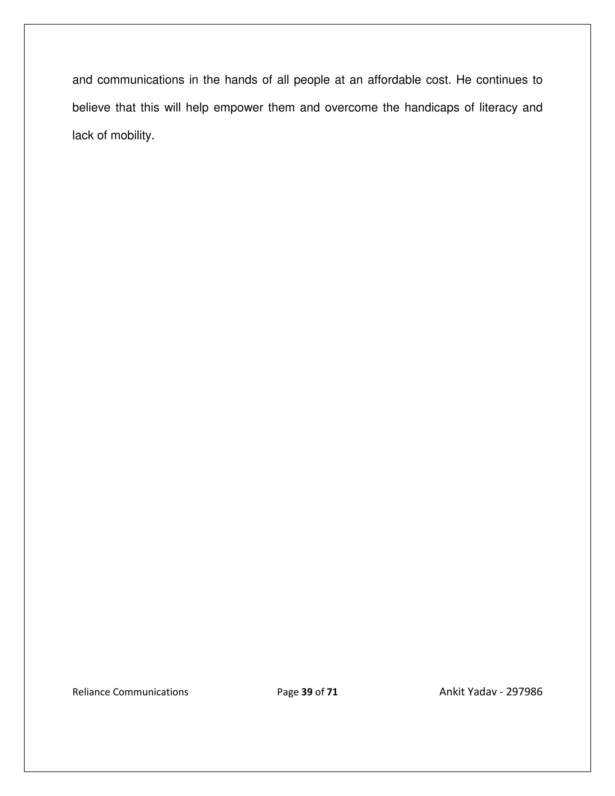 and communications in the hands of all people at an affordable cost. He continues to

believe that this will help empower them and overcome the handicaps of literacy and

lack of mobility.




Reliance Communications             Page 39 of 71                Ankit Yadav - 297986
 