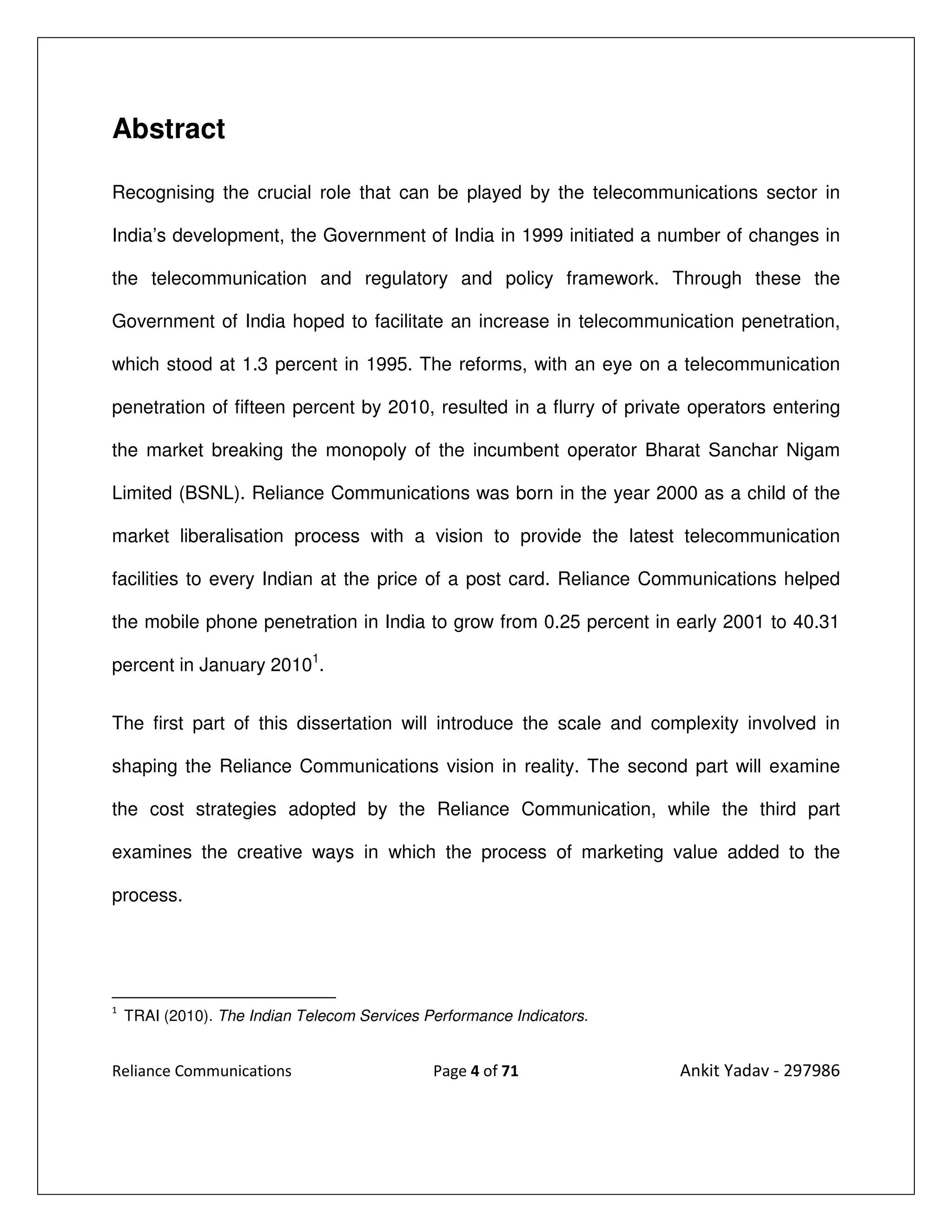 Abstract

Recognising the crucial role that can be played by the telecommunications sector in

India’s development, the Government of India in 1999 initiated a number of changes in

the telecommunication and regulatory and policy framework. Through these the

Government of India hoped to facilitate an increase in telecommunication penetration,

which stood at 1.3 percent in 1995. The reforms, with an eye on a telecommunication

penetration of fifteen percent by 2010, resulted in a flurry of private operators entering

the market breaking the monopoly of the incumbent operator Bharat Sanchar Nigam

Limited (BSNL). Reliance Communications was born in the year 2000 as a child of the

market liberalisation process with a vision to provide the latest telecommunication

facilities to every Indian at the price of a post card. Reliance Communications helped

the mobile phone penetration in India to grow from 0.25 percent in early 2001 to 40.31

percent in January 20101.


The first part of this dissertation will introduce the scale and complexity involved in

shaping the Reliance Communications vision in reality. The second part will examine

the cost strategies adopted by the Reliance Communication, while the third part

examines the creative ways in which the process of marketing value added to the

process.




1
    TRAI (2010). The Indian Telecom Services Performance Indicators.


Reliance Communications                       Page 4 of 71             Ankit Yadav - 297986
 