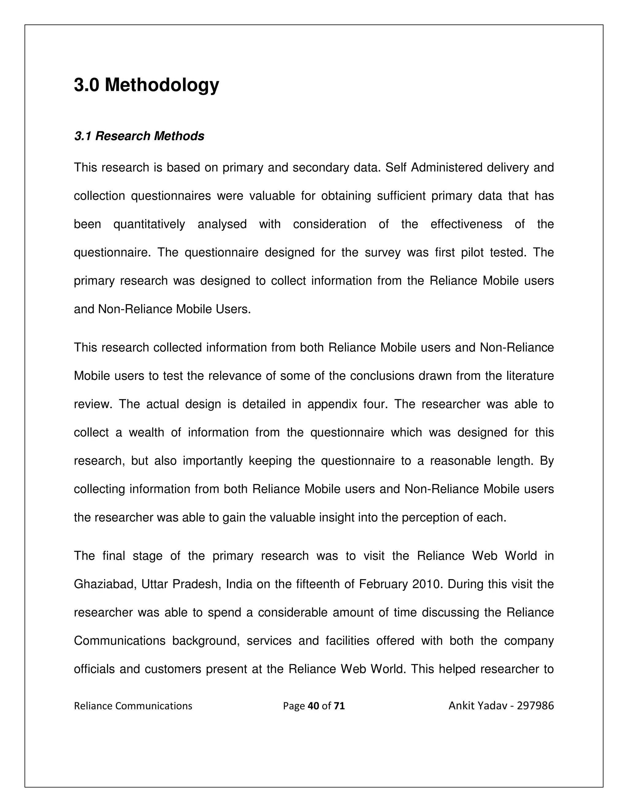 3.0 Methodology

3.1 Research Methods

This research is based on primary and secondary data. Self Administered delivery and

collection questionnaires were valuable for obtaining sufficient primary data that has

been quantitatively       analysed with consideration of     the effectiveness of     the

questionnaire. The questionnaire designed for the survey was first pilot tested. The

primary research was designed to collect information from the Reliance Mobile users

and Non-Reliance Mobile Users.


This research collected information from both Reliance Mobile users and Non-Reliance

Mobile users to test the relevance of some of the conclusions drawn from the literature

review. The actual design is detailed in appendix four. The researcher was able to

collect a wealth of information from the questionnaire which was designed for this

research, but also importantly keeping the questionnaire to a reasonable length. By

collecting information from both Reliance Mobile users and Non-Reliance Mobile users

the researcher was able to gain the valuable insight into the perception of each.


The final stage of the primary research was to visit the Reliance Web World in

Ghaziabad, Uttar Pradesh, India on the fifteenth of February 2010. During this visit the

researcher was able to spend a considerable amount of time discussing the Reliance

Communications background, services and facilities offered with both the company

officials and customers present at the Reliance Web World. This helped researcher to

Reliance Communications                Page 40 of 71                  Ankit Yadav - 297986
 
