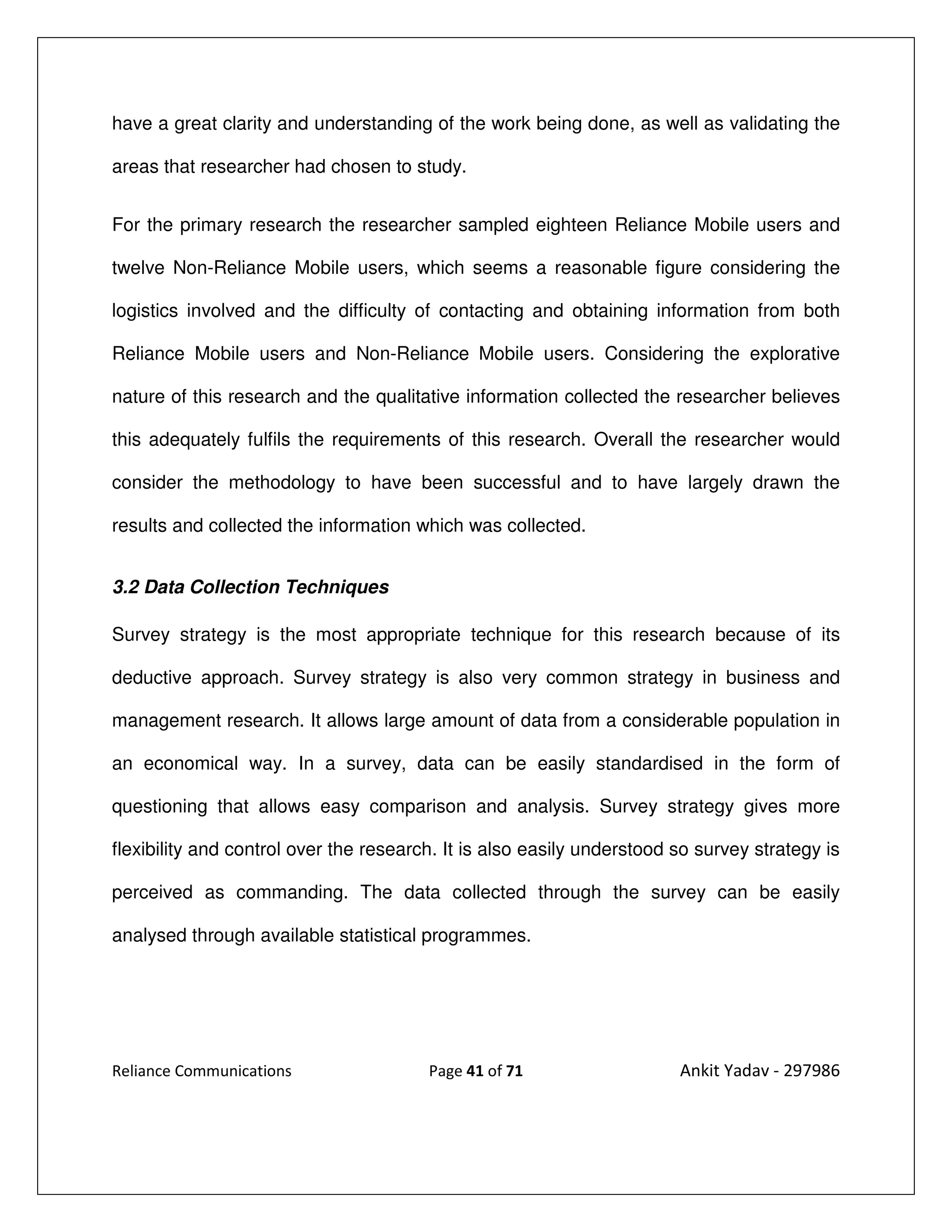 have a great clarity and understanding of the work being done, as well as validating the

areas that researcher had chosen to study.


For the primary research the researcher sampled eighteen Reliance Mobile users and

twelve Non-Reliance Mobile users, which seems a reasonable figure considering the

logistics involved and the difficulty of contacting and obtaining information from both

Reliance Mobile users and Non-Reliance Mobile users. Considering the explorative

nature of this research and the qualitative information collected the researcher believes

this adequately fulfils the requirements of this research. Overall the researcher would

consider the methodology to have been successful and to have largely drawn the

results and collected the information which was collected.


3.2 Data Collection Techniques

Survey strategy is the most appropriate technique for this research because of its

deductive approach. Survey strategy is also very common strategy in business and

management research. It allows large amount of data from a considerable population in

an economical way. In a survey, data can be easily standardised in the form of

questioning that allows easy comparison and analysis. Survey strategy gives more

flexibility and control over the research. It is also easily understood so survey strategy is

perceived as commanding. The data collected through the survey can be easily

analysed through available statistical programmes.




Reliance Communications                 Page 41 of 71                   Ankit Yadav - 297986
 