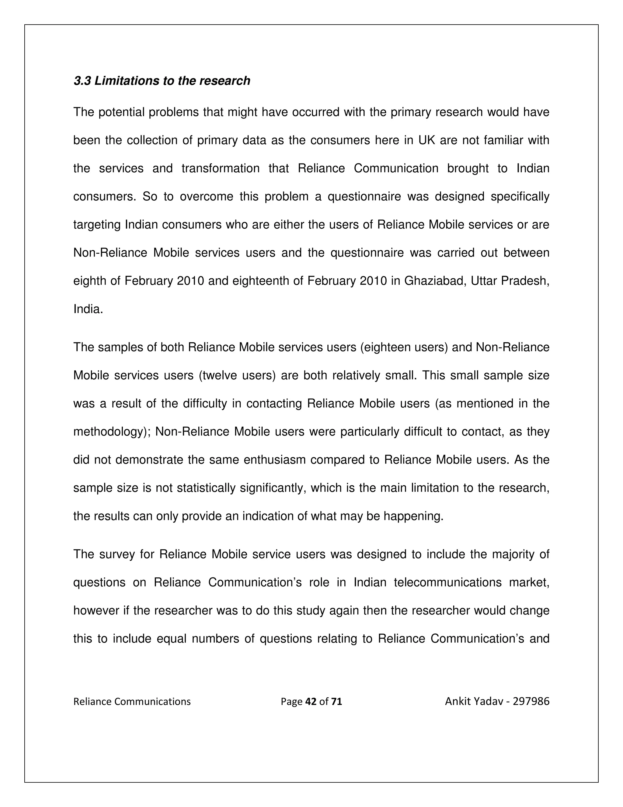 3.3 Limitations to the research

The potential problems that might have occurred with the primary research would have

been the collection of primary data as the consumers here in UK are not familiar with

the services and transformation that Reliance Communication brought to Indian

consumers. So to overcome this problem a questionnaire was designed specifically

targeting Indian consumers who are either the users of Reliance Mobile services or are

Non-Reliance Mobile services users and the questionnaire was carried out between

eighth of February 2010 and eighteenth of February 2010 in Ghaziabad, Uttar Pradesh,

India.


The samples of both Reliance Mobile services users (eighteen users) and Non-Reliance

Mobile services users (twelve users) are both relatively small. This small sample size

was a result of the difficulty in contacting Reliance Mobile users (as mentioned in the

methodology); Non-Reliance Mobile users were particularly difficult to contact, as they

did not demonstrate the same enthusiasm compared to Reliance Mobile users. As the

sample size is not statistically significantly, which is the main limitation to the research,

the results can only provide an indication of what may be happening.


The survey for Reliance Mobile service users was designed to include the majority of

questions on Reliance Communication’s role in Indian telecommunications market,

however if the researcher was to do this study again then the researcher would change

this to include equal numbers of questions relating to Reliance Communication’s and




Reliance Communications                 Page 42 of 71                   Ankit Yadav - 297986
 