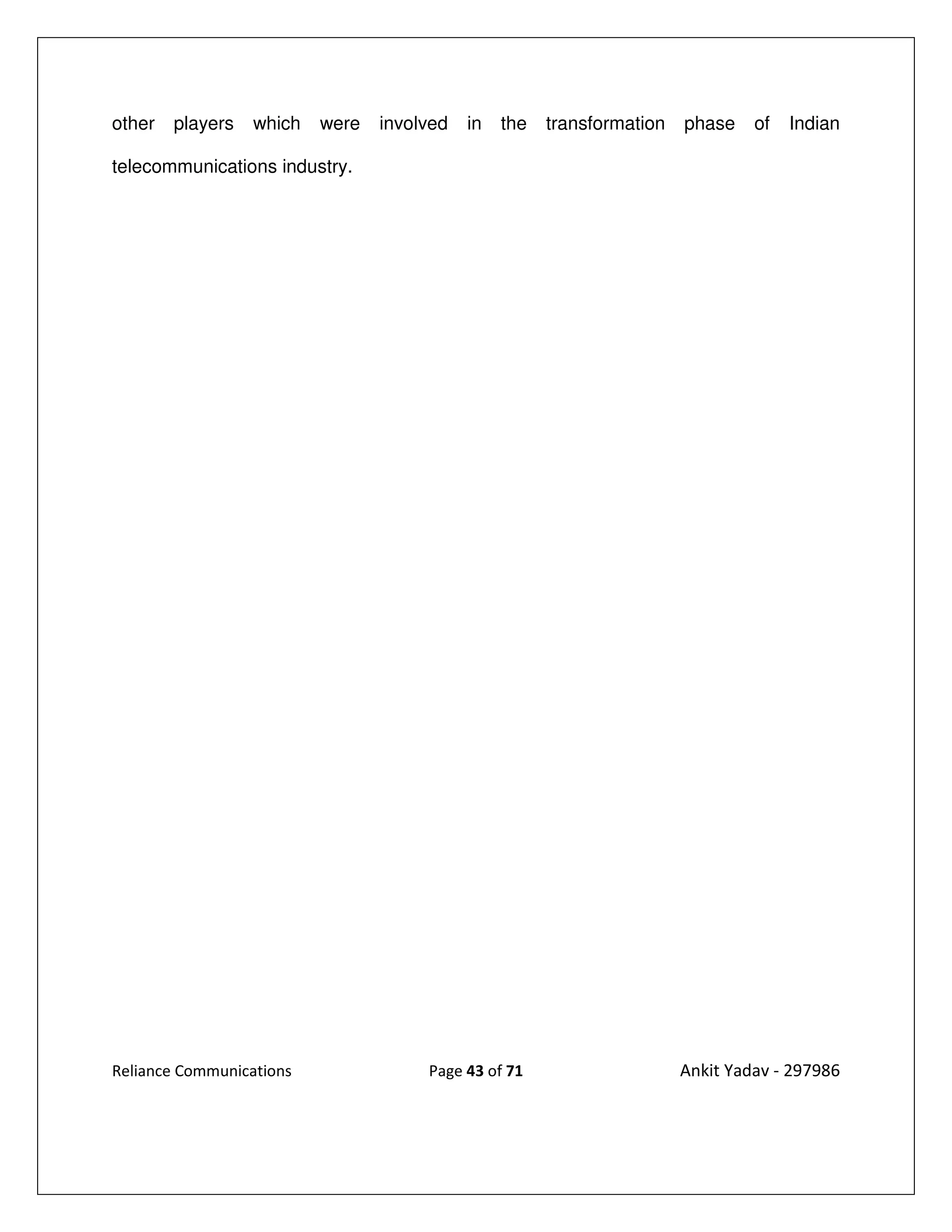 other   players   which   were   involved   in   the   transformation   phase    of   Indian

telecommunications industry.




Reliance Communications               Page 43 of 71                     Ankit Yadav - 297986
 