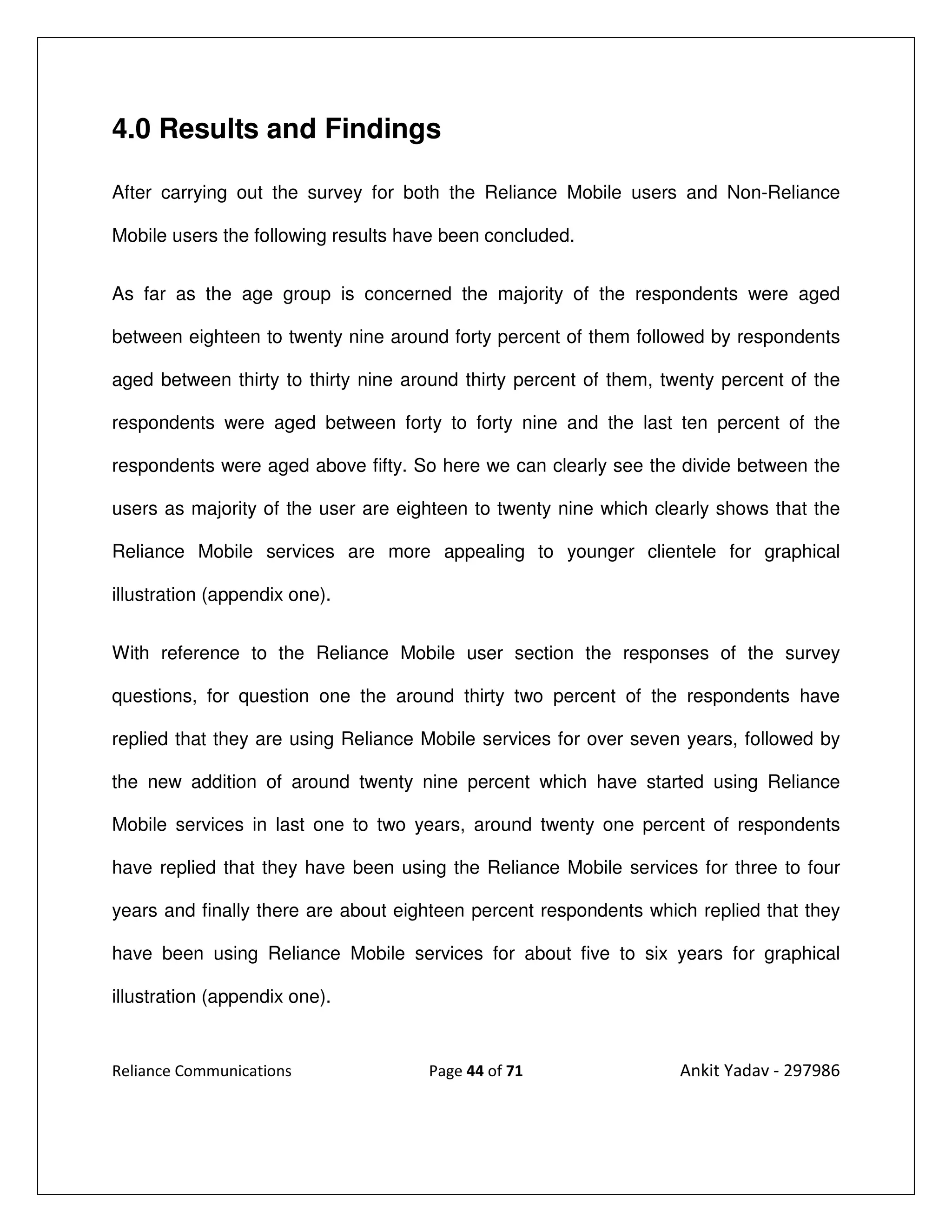 4.0 Results and Findings

After carrying out the survey for both the Reliance Mobile users and Non-Reliance

Mobile users the following results have been concluded.


As far as the age group is concerned the majority of the respondents were aged

between eighteen to twenty nine around forty percent of them followed by respondents

aged between thirty to thirty nine around thirty percent of them, twenty percent of the

respondents were aged between forty to forty nine and the last ten percent of the

respondents were aged above fifty. So here we can clearly see the divide between the

users as majority of the user are eighteen to twenty nine which clearly shows that the

Reliance Mobile services are more appealing to younger clientele for graphical

illustration (appendix one).


With reference to the Reliance Mobile user section the responses of the survey

questions, for question one the around thirty two percent of the respondents have

replied that they are using Reliance Mobile services for over seven years, followed by

the new addition of around twenty nine percent which have started using Reliance

Mobile services in last one to two years, around twenty one percent of respondents

have replied that they have been using the Reliance Mobile services for three to four

years and finally there are about eighteen percent respondents which replied that they

have been using Reliance Mobile services for about five to six years for graphical

illustration (appendix one).


Reliance Communications              Page 44 of 71                 Ankit Yadav - 297986
 
