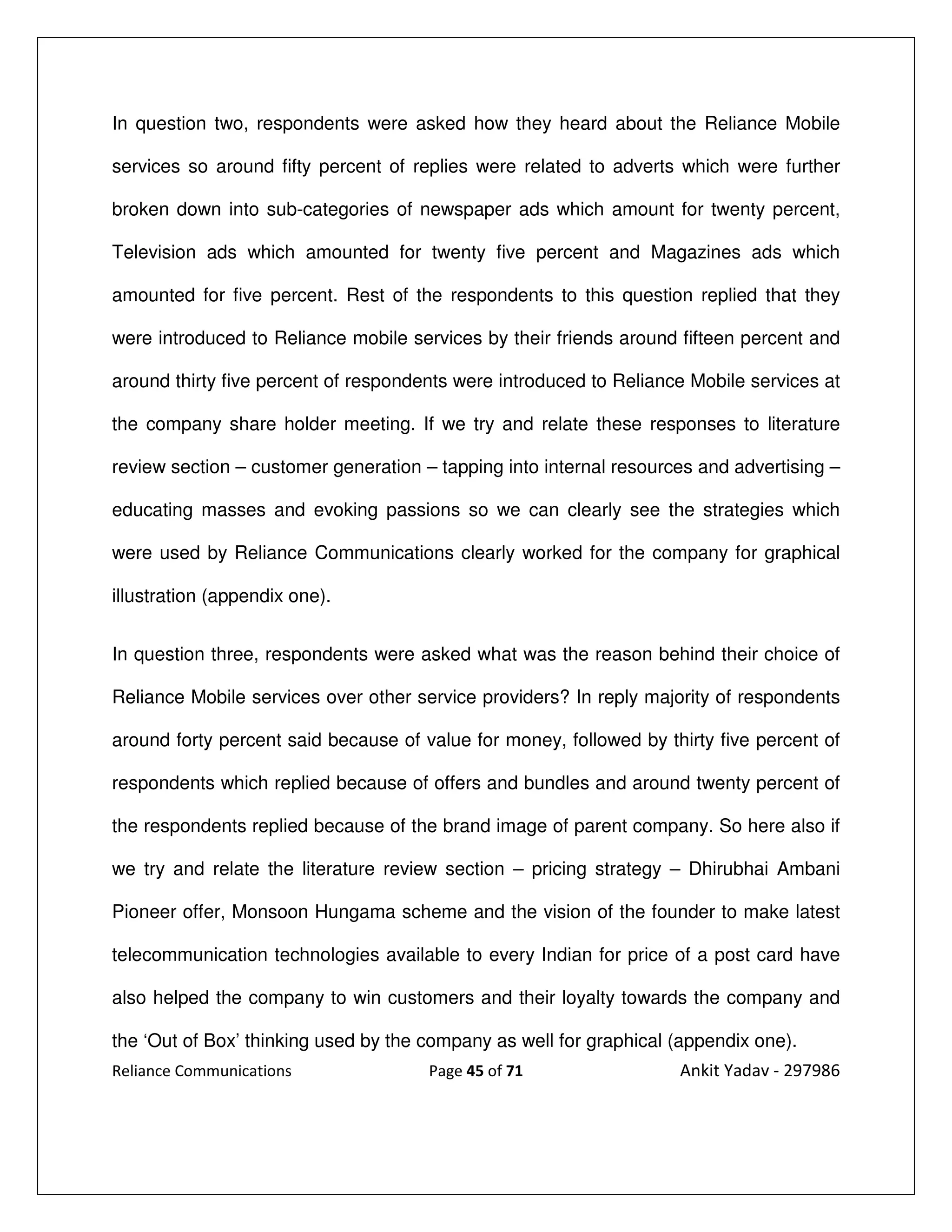 In question two, respondents were asked how they heard about the Reliance Mobile

services so around fifty percent of replies were related to adverts which were further

broken down into sub-categories of newspaper ads which amount for twenty percent,

Television ads which amounted for twenty five percent and Magazines ads which

amounted for five percent. Rest of the respondents to this question replied that they

were introduced to Reliance mobile services by their friends around fifteen percent and

around thirty five percent of respondents were introduced to Reliance Mobile services at

the company share holder meeting. If we try and relate these responses to literature

review section – customer generation – tapping into internal resources and advertising –

educating masses and evoking passions so we can clearly see the strategies which

were used by Reliance Communications clearly worked for the company for graphical

illustration (appendix one).


In question three, respondents were asked what was the reason behind their choice of

Reliance Mobile services over other service providers? In reply majority of respondents

around forty percent said because of value for money, followed by thirty five percent of

respondents which replied because of offers and bundles and around twenty percent of

the respondents replied because of the brand image of parent company. So here also if

we try and relate the literature review section – pricing strategy – Dhirubhai Ambani

Pioneer offer, Monsoon Hungama scheme and the vision of the founder to make latest

telecommunication technologies available to every Indian for price of a post card have

also helped the company to win customers and their loyalty towards the company and

the ‘Out of Box’ thinking used by the company as well for graphical (appendix one).
Reliance Communications               Page 45 of 71                 Ankit Yadav - 297986
 