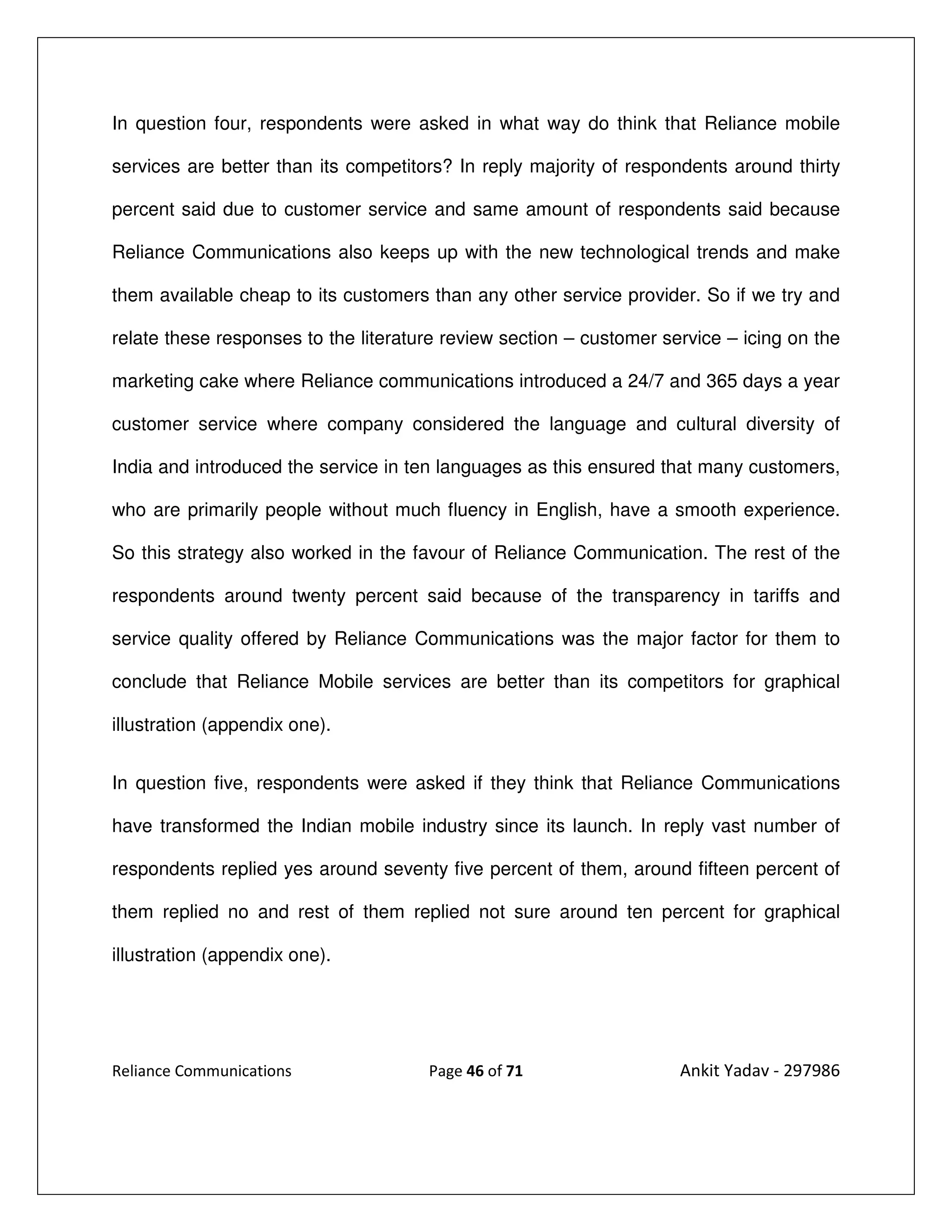 In question four, respondents were asked in what way do think that Reliance mobile

services are better than its competitors? In reply majority of respondents around thirty

percent said due to customer service and same amount of respondents said because

Reliance Communications also keeps up with the new technological trends and make

them available cheap to its customers than any other service provider. So if we try and

relate these responses to the literature review section – customer service – icing on the

marketing cake where Reliance communications introduced a 24/7 and 365 days a year

customer service where company considered the language and cultural diversity of

India and introduced the service in ten languages as this ensured that many customers,

who are primarily people without much fluency in English, have a smooth experience.

So this strategy also worked in the favour of Reliance Communication. The rest of the

respondents around twenty percent said because of the transparency in tariffs and

service quality offered by Reliance Communications was the major factor for them to

conclude that Reliance Mobile services are better than its competitors for graphical

illustration (appendix one).


In question five, respondents were asked if they think that Reliance Communications

have transformed the Indian mobile industry since its launch. In reply vast number of

respondents replied yes around seventy five percent of them, around fifteen percent of

them replied no and rest of them replied not sure around ten percent for graphical

illustration (appendix one).




Reliance Communications               Page 46 of 71                  Ankit Yadav - 297986
 