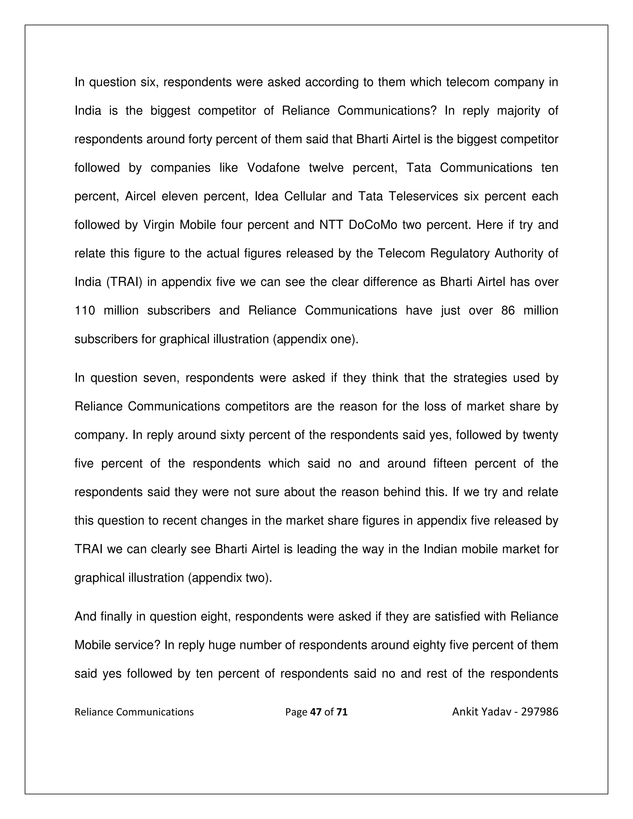 In question six, respondents were asked according to them which telecom company in

India is the biggest competitor of Reliance Communications? In reply majority of

respondents around forty percent of them said that Bharti Airtel is the biggest competitor

followed by companies like Vodafone twelve percent, Tata Communications ten

percent, Aircel eleven percent, Idea Cellular and Tata Teleservices six percent each

followed by Virgin Mobile four percent and NTT DoCoMo two percent. Here if try and

relate this figure to the actual figures released by the Telecom Regulatory Authority of

India (TRAI) in appendix five we can see the clear difference as Bharti Airtel has over

110 million subscribers and Reliance Communications have just over 86 million

subscribers for graphical illustration (appendix one).


In question seven, respondents were asked if they think that the strategies used by

Reliance Communications competitors are the reason for the loss of market share by

company. In reply around sixty percent of the respondents said yes, followed by twenty

five percent of the respondents which said no and around fifteen percent of the

respondents said they were not sure about the reason behind this. If we try and relate

this question to recent changes in the market share figures in appendix five released by

TRAI we can clearly see Bharti Airtel is leading the way in the Indian mobile market for

graphical illustration (appendix two).


And finally in question eight, respondents were asked if they are satisfied with Reliance

Mobile service? In reply huge number of respondents around eighty five percent of them

said yes followed by ten percent of respondents said no and rest of the respondents


Reliance Communications                  Page 47 of 71                Ankit Yadav - 297986
 
