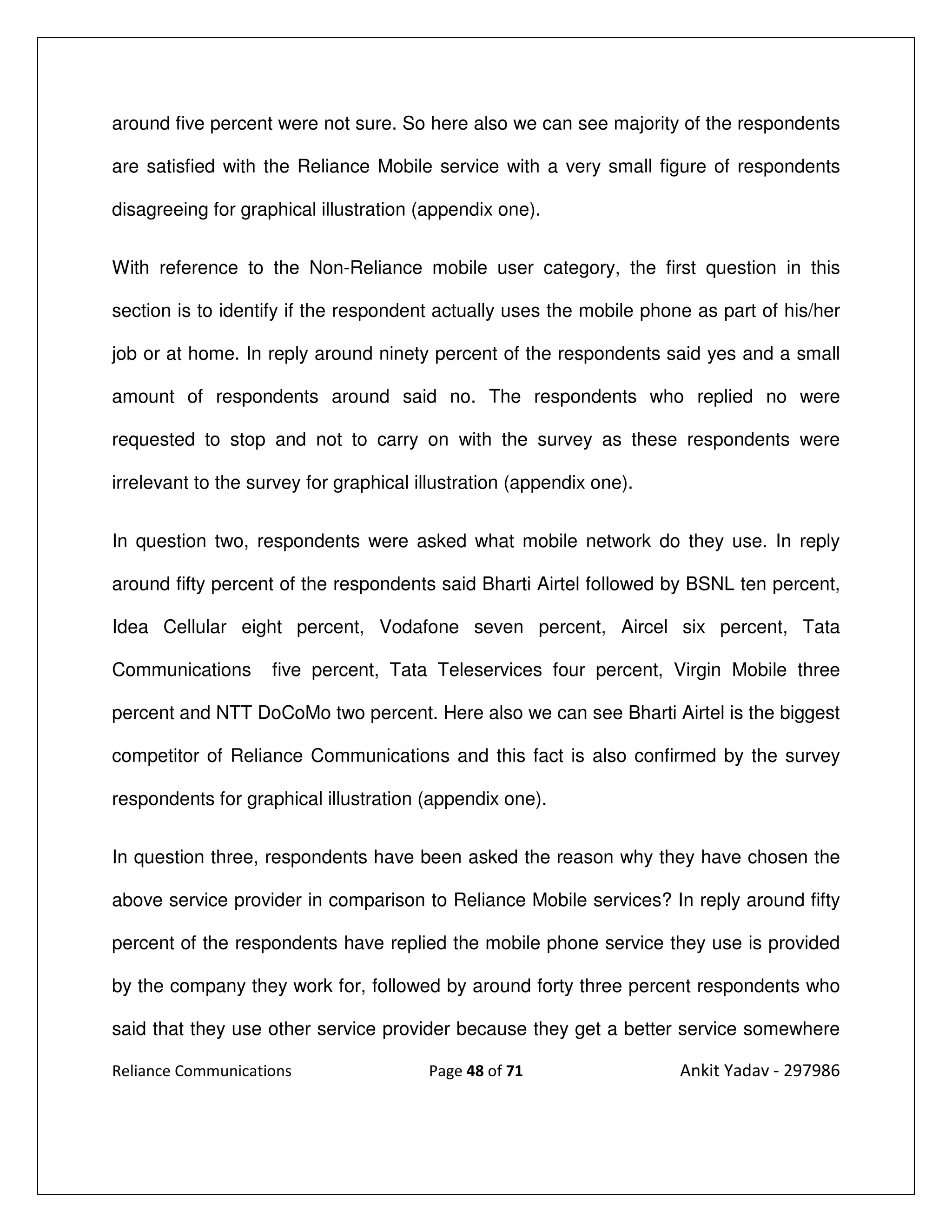 around five percent were not sure. So here also we can see majority of the respondents

are satisfied with the Reliance Mobile service with a very small figure of respondents

disagreeing for graphical illustration (appendix one).


With reference to the Non-Reliance mobile user category, the first question in this

section is to identify if the respondent actually uses the mobile phone as part of his/her

job or at home. In reply around ninety percent of the respondents said yes and a small

amount of respondents around said no. The respondents who replied no were

requested to stop and not to carry on with the survey as these respondents were

irrelevant to the survey for graphical illustration (appendix one).


In question two, respondents were asked what mobile network do they use. In reply

around fifty percent of the respondents said Bharti Airtel followed by BSNL ten percent,

Idea Cellular eight percent, Vodafone seven percent, Aircel six percent, Tata

Communications      five percent, Tata Teleservices four percent, Virgin Mobile three

percent and NTT DoCoMo two percent. Here also we can see Bharti Airtel is the biggest

competitor of Reliance Communications and this fact is also confirmed by the survey

respondents for graphical illustration (appendix one).


In question three, respondents have been asked the reason why they have chosen the

above service provider in comparison to Reliance Mobile services? In reply around fifty

percent of the respondents have replied the mobile phone service they use is provided

by the company they work for, followed by around forty three percent respondents who

said that they use other service provider because they get a better service somewhere

Reliance Communications                 Page 48 of 71                 Ankit Yadav - 297986
 
