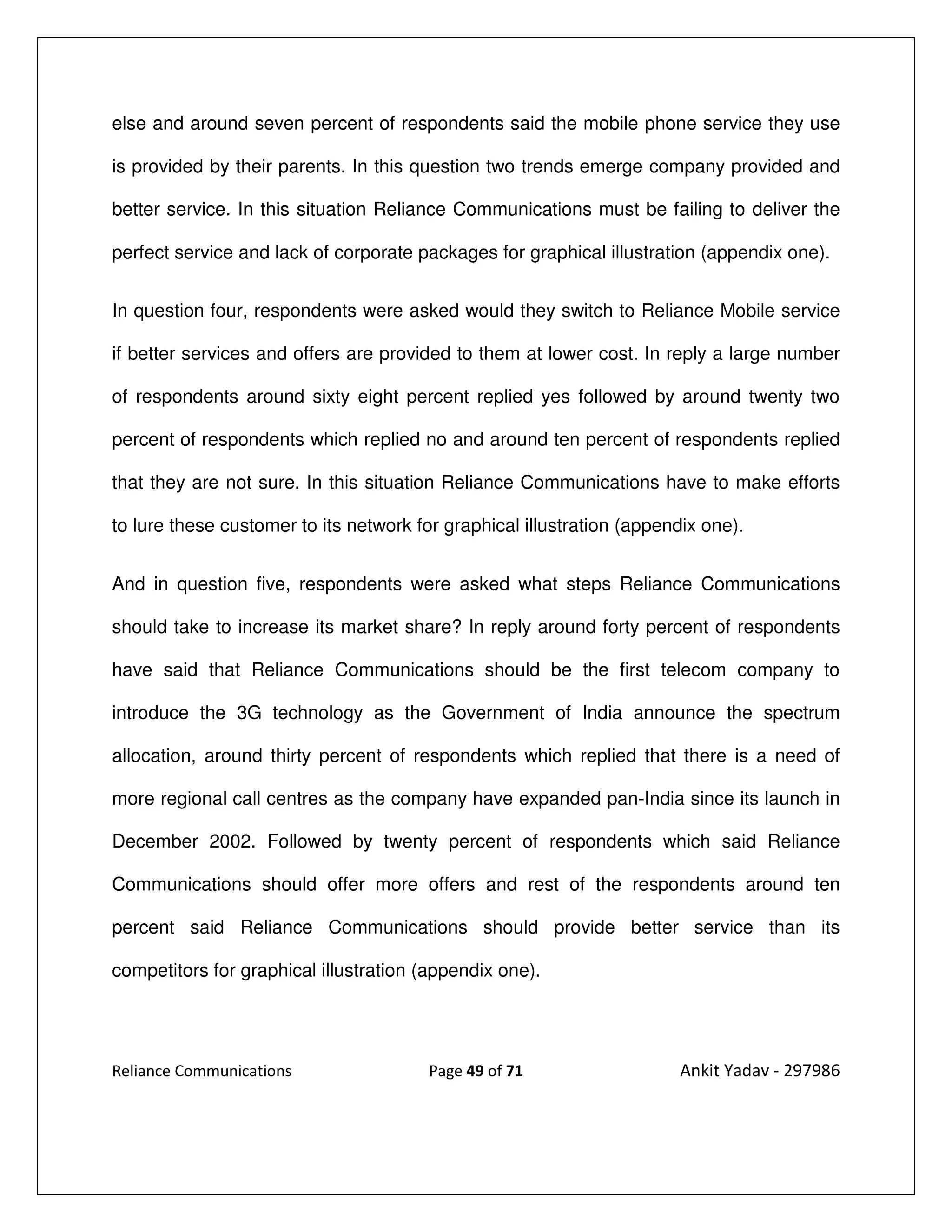 else and around seven percent of respondents said the mobile phone service they use

is provided by their parents. In this question two trends emerge company provided and

better service. In this situation Reliance Communications must be failing to deliver the

perfect service and lack of corporate packages for graphical illustration (appendix one).


In question four, respondents were asked would they switch to Reliance Mobile service

if better services and offers are provided to them at lower cost. In reply a large number

of respondents around sixty eight percent replied yes followed by around twenty two

percent of respondents which replied no and around ten percent of respondents replied

that they are not sure. In this situation Reliance Communications have to make efforts

to lure these customer to its network for graphical illustration (appendix one).


And in question five, respondents were asked what steps Reliance Communications

should take to increase its market share? In reply around forty percent of respondents

have said that Reliance Communications should be the first telecom company to

introduce the 3G technology as the Government of India announce the spectrum

allocation, around thirty percent of respondents which replied that there is a need of

more regional call centres as the company have expanded pan-India since its launch in

December 2002. Followed by twenty percent of respondents which said Reliance

Communications should offer more offers and rest of the respondents around ten

percent said Reliance Communications should provide better service than its

competitors for graphical illustration (appendix one).




Reliance Communications                 Page 49 of 71                  Ankit Yadav - 297986
 