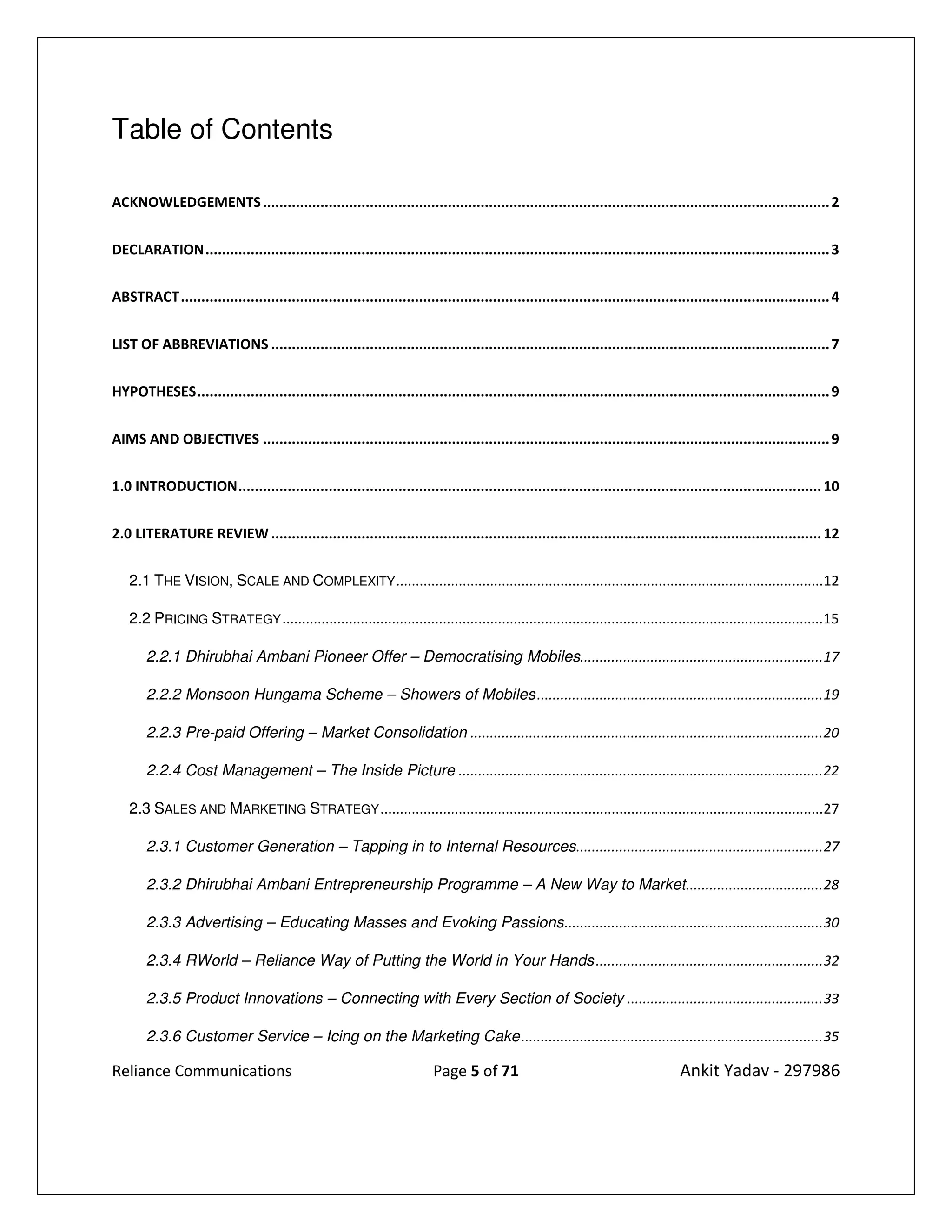 Table of Contents

ACKNOWLEDGEMENTS .......................................................................................................................................... 2


DECLARATION ........................................................................................................................................................ 3


ABSTRACT .............................................................................................................................................................. 4


LIST OF ABBREVIATIONS ........................................................................................................................................ 7


HYPOTHESES .......................................................................................................................................................... 9


AIMS AND OBJECTIVES .......................................................................................................................................... 9


1.0 INTRODUCTION .............................................................................................................................................. 10


2.0 LITERATURE REVIEW ...................................................................................................................................... 12


   2.1 THE VISION, SCALE AND COMPLEXITY .............................................................................................................12

   2.2 PRICING STRATEGY ..........................................................................................................................................15

       2.2.1 Dhirubhai Ambani Pioneer Offer – Democratising Mobiles..............................................................17

       2.2.2 Monsoon Hungama Scheme – Showers of Mobiles .........................................................................19

       2.2.3 Pre-paid Offering – Market Consolidation ..........................................................................................20

       2.2.4 Cost Management – The Inside Picture .............................................................................................22

   2.3 SALES AND MARKETING STRATEGY .................................................................................................................27

       2.3.1 Customer Generation – Tapping in to Internal Resources ...............................................................27

       2.3.2 Dhirubhai Ambani Entrepreneurship Programme – A New Way to Market ...................................28

       2.3.3 Advertising – Educating Masses and Evoking Passions ..................................................................30

       2.3.4 RWorld – Reliance Way of Putting the World in Your Hands ..........................................................32

       2.3.5 Product Innovations – Connecting with Every Section of Society .................................................. 33

       2.3.6 Customer Service – Icing on the Marketing Cake .............................................................................35

Reliance Communications                                                   Page 5 of 71                                              Ankit Yadav - 297986
 