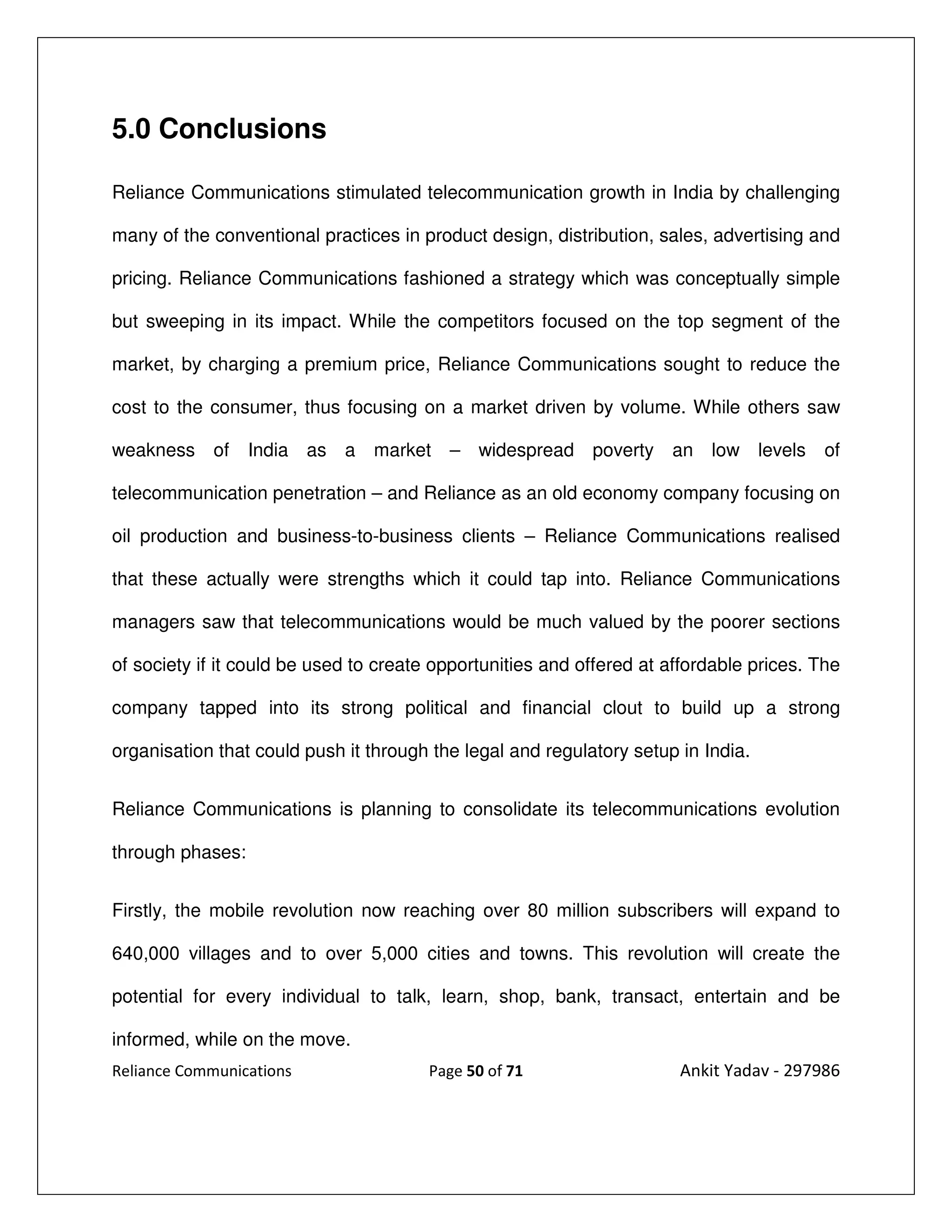 5.0 Conclusions

Reliance Communications stimulated telecommunication growth in India by challenging

many of the conventional practices in product design, distribution, sales, advertising and

pricing. Reliance Communications fashioned a strategy which was conceptually simple

but sweeping in its impact. While the competitors focused on the top segment of the

market, by charging a premium price, Reliance Communications sought to reduce the

cost to the consumer, thus focusing on a market driven by volume. While others saw

weakness of       India as a market – widespread poverty an low levels                    of

telecommunication penetration – and Reliance as an old economy company focusing on

oil production and business-to-business clients – Reliance Communications realised

that these actually were strengths which it could tap into. Reliance Communications

managers saw that telecommunications would be much valued by the poorer sections

of society if it could be used to create opportunities and offered at affordable prices. The

company tapped into its strong political and financial clout to build up a strong

organisation that could push it through the legal and regulatory setup in India.


Reliance Communications is planning to consolidate its telecommunications evolution

through phases:


Firstly, the mobile revolution now reaching over 80 million subscribers will expand to

640,000 villages and to over 5,000 cities and towns. This revolution will create the

potential for every individual to talk, learn, shop, bank, transact, entertain and be

informed, while on the move.
Reliance Communications                 Page 50 of 71                  Ankit Yadav - 297986
 