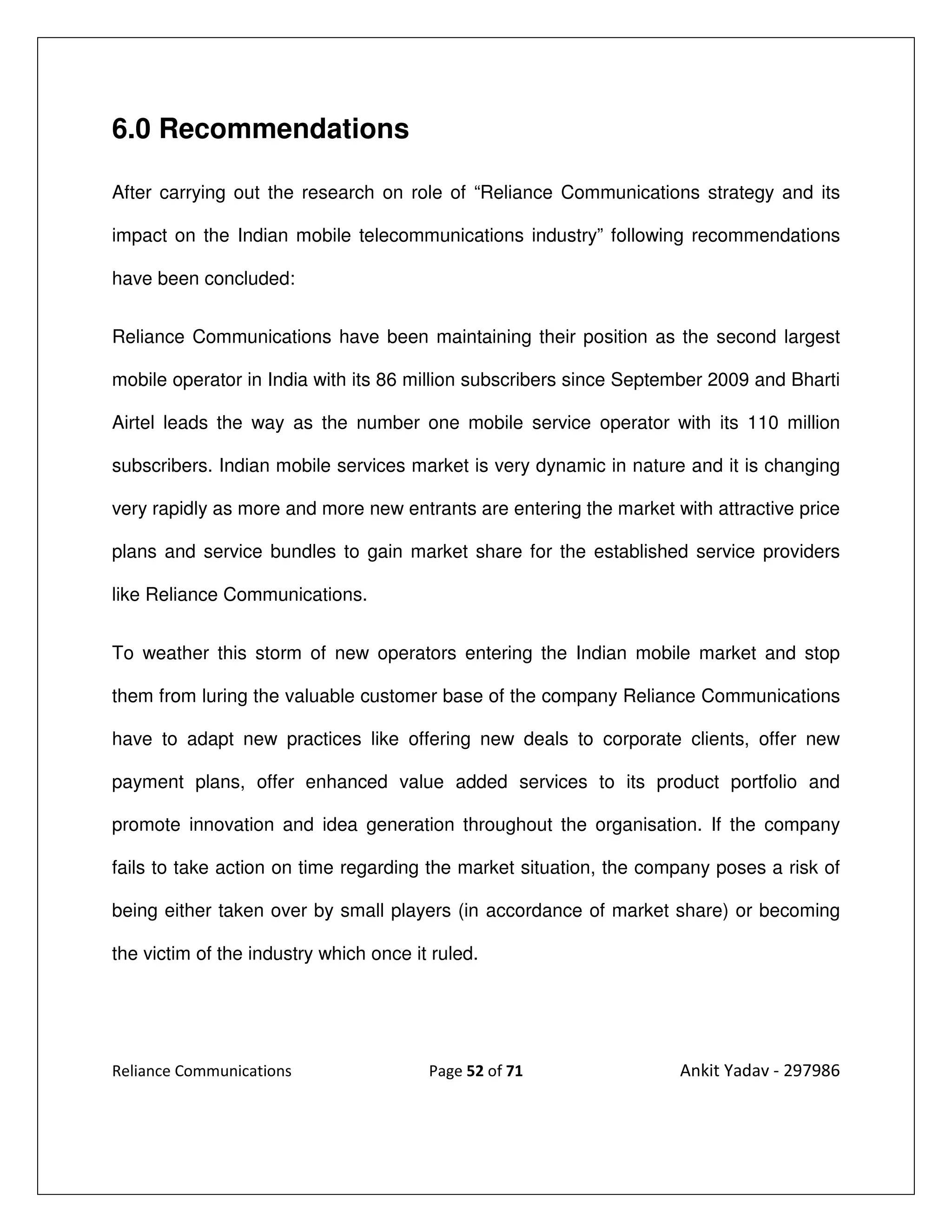 6.0 Recommendations

After carrying out the research on role of “Reliance Communications strategy and its

impact on the Indian mobile telecommunications industry” following recommendations

have been concluded:


Reliance Communications have been maintaining their position as the second largest

mobile operator in India with its 86 million subscribers since September 2009 and Bharti

Airtel leads the way as the number one mobile service operator with its 110 million

subscribers. Indian mobile services market is very dynamic in nature and it is changing

very rapidly as more and more new entrants are entering the market with attractive price

plans and service bundles to gain market share for the established service providers

like Reliance Communications.


To weather this storm of new operators entering the Indian mobile market and stop

them from luring the valuable customer base of the company Reliance Communications

have to adapt new practices like offering new deals to corporate clients, offer new

payment plans, offer enhanced value added services to its product portfolio and

promote innovation and idea generation throughout the organisation. If the company

fails to take action on time regarding the market situation, the company poses a risk of

being either taken over by small players (in accordance of market share) or becoming

the victim of the industry which once it ruled.




Reliance Communications                 Page 52 of 71               Ankit Yadav - 297986
 