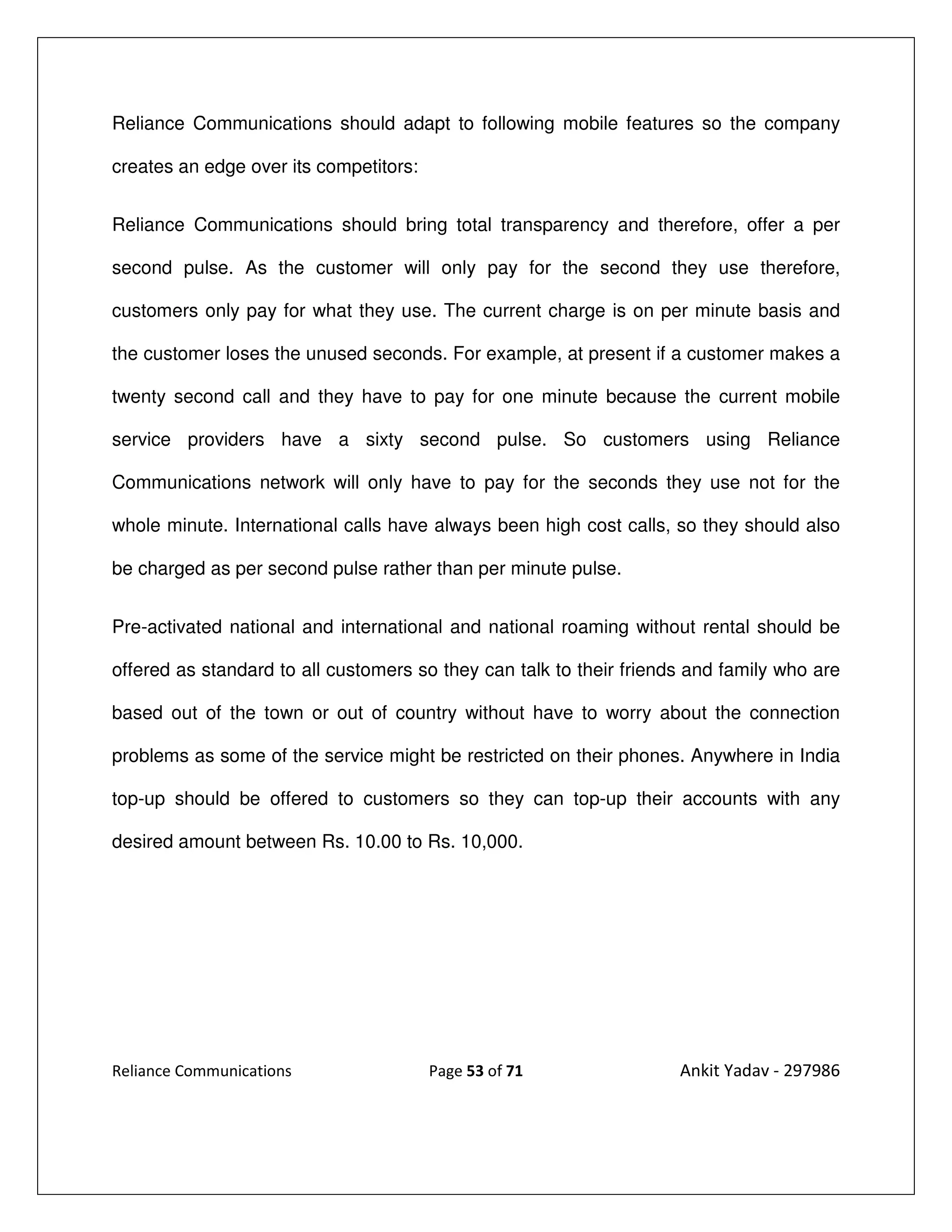 Reliance Communications should adapt to following mobile features so the company

creates an edge over its competitors:


Reliance Communications should bring total transparency and therefore, offer a per

second pulse. As the customer will only pay for the second they use therefore,

customers only pay for what they use. The current charge is on per minute basis and

the customer loses the unused seconds. For example, at present if a customer makes a

twenty second call and they have to pay for one minute because the current mobile

service providers have a sixty second pulse. So customers using Reliance

Communications network will only have to pay for the seconds they use not for the

whole minute. International calls have always been high cost calls, so they should also

be charged as per second pulse rather than per minute pulse.


Pre-activated national and international and national roaming without rental should be

offered as standard to all customers so they can talk to their friends and family who are

based out of the town or out of country without have to worry about the connection

problems as some of the service might be restricted on their phones. Anywhere in India

top-up should be offered to customers so they can top-up their accounts with any

desired amount between Rs. 10.00 to Rs. 10,000.




Reliance Communications                 Page 53 of 71                Ankit Yadav - 297986
 