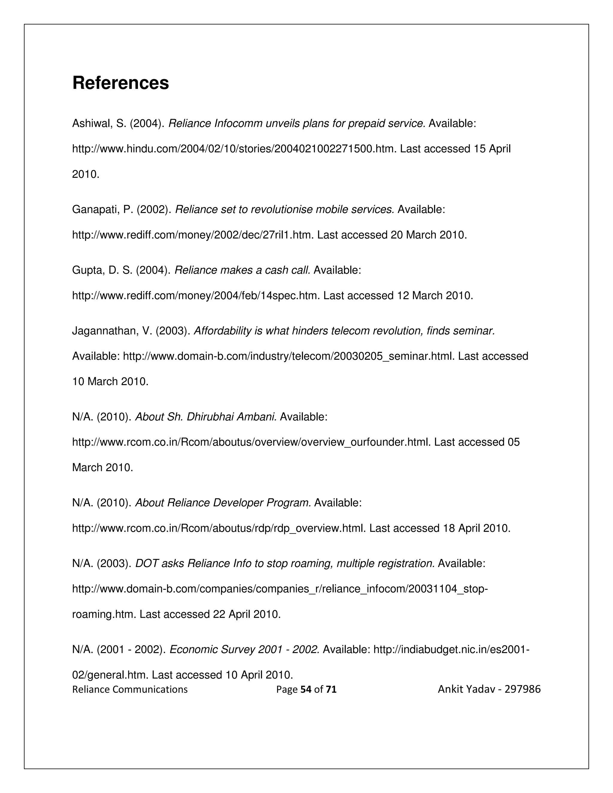 References

Ashiwal, S. (2004). Reliance Infocomm unveils plans for prepaid service. Available:

http://www.hindu.com/2004/02/10/stories/2004021002271500.htm. Last accessed 15 April

2010.


Ganapati, P. (2002). Reliance set to revolutionise mobile services. Available:

http://www.rediff.com/money/2002/dec/27ril1.htm. Last accessed 20 March 2010.


Gupta, D. S. (2004). Reliance makes a cash call. Available:

http://www.rediff.com/money/2004/feb/14spec.htm. Last accessed 12 March 2010.


Jagannathan, V. (2003). Affordability is what hinders telecom revolution, finds seminar.

Available: http://www.domain-b.com/industry/telecom/20030205_seminar.html. Last accessed

10 March 2010.


N/A. (2010). About Sh. Dhirubhai Ambani. Available:

http://www.rcom.co.in/Rcom/aboutus/overview/overview_ourfounder.html. Last accessed 05

March 2010.


N/A. (2010). About Reliance Developer Program. Available:

http://www.rcom.co.in/Rcom/aboutus/rdp/rdp_overview.html. Last accessed 18 April 2010.


N/A. (2003). DOT asks Reliance Info to stop roaming, multiple registration. Available:

http://www.domain-b.com/companies/companies_r/reliance_infocom/20031104_stop-

roaming.htm. Last accessed 22 April 2010.


N/A. (2001 - 2002). Economic Survey 2001 - 2002. Available: http://indiabudget.nic.in/es2001-

02/general.htm. Last accessed 10 April 2010.
Reliance Communications                  Page 54 of 71                      Ankit Yadav - 297986
 