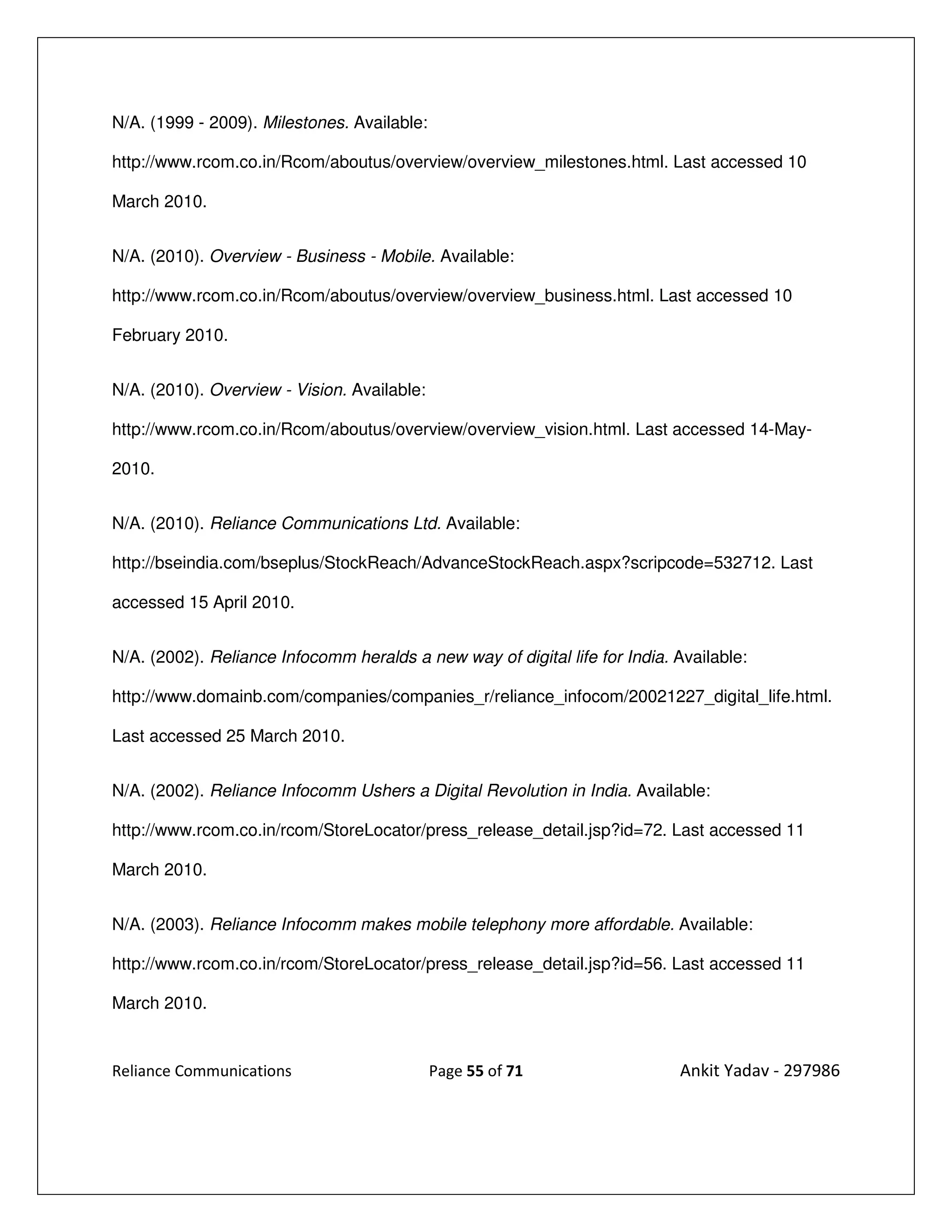 N/A. (1999 - 2009). Milestones. Available:

http://www.rcom.co.in/Rcom/aboutus/overview/overview_milestones.html. Last accessed 10

March 2010.


N/A. (2010). Overview - Business - Mobile. Available:

http://www.rcom.co.in/Rcom/aboutus/overview/overview_business.html. Last accessed 10

February 2010.


N/A. (2010). Overview - Vision. Available:

http://www.rcom.co.in/Rcom/aboutus/overview/overview_vision.html. Last accessed 14-May-

2010.


N/A. (2010). Reliance Communications Ltd. Available:

http://bseindia.com/bseplus/StockReach/AdvanceStockReach.aspx?scripcode=532712. Last

accessed 15 April 2010.


N/A. (2002). Reliance Infocomm heralds a new way of digital life for India. Available:

http://www.domainb.com/companies/companies_r/reliance_infocom/20021227_digital_life.html.

Last accessed 25 March 2010.


N/A. (2002). Reliance Infocomm Ushers a Digital Revolution in India. Available:

http://www.rcom.co.in/rcom/StoreLocator/press_release_detail.jsp?id=72. Last accessed 11

March 2010.


N/A. (2003). Reliance Infocomm makes mobile telephony more affordable. Available:

http://www.rcom.co.in/rcom/StoreLocator/press_release_detail.jsp?id=56. Last accessed 11

March 2010.


Reliance Communications                      Page 55 of 71                  Ankit Yadav - 297986
 