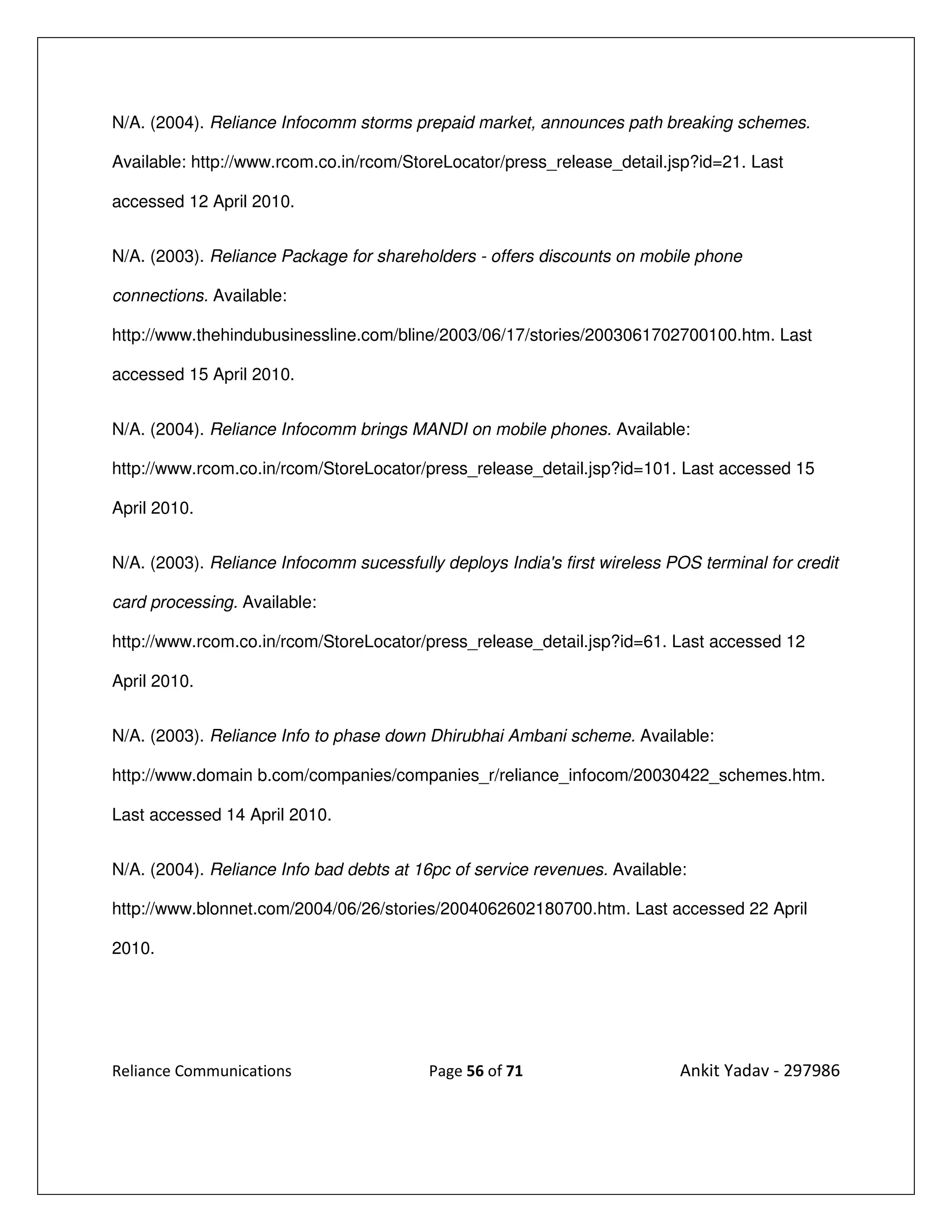 N/A. (2004). Reliance Infocomm storms prepaid market, announces path breaking schemes.

Available: http://www.rcom.co.in/rcom/StoreLocator/press_release_detail.jsp?id=21. Last

accessed 12 April 2010.


N/A. (2003). Reliance Package for shareholders - offers discounts on mobile phone

connections. Available:

http://www.thehindubusinessline.com/bline/2003/06/17/stories/2003061702700100.htm. Last

accessed 15 April 2010.


N/A. (2004). Reliance Infocomm brings MANDI on mobile phones. Available:

http://www.rcom.co.in/rcom/StoreLocator/press_release_detail.jsp?id=101. Last accessed 15

April 2010.


N/A. (2003). Reliance Infocomm sucessfully deploys India's first wireless POS terminal for credit

card processing. Available:

http://www.rcom.co.in/rcom/StoreLocator/press_release_detail.jsp?id=61. Last accessed 12

April 2010.


N/A. (2003). Reliance Info to phase down Dhirubhai Ambani scheme. Available:

http://www.domain b.com/companies/companies_r/reliance_infocom/20030422_schemes.htm.

Last accessed 14 April 2010.


N/A. (2004). Reliance Info bad debts at 16pc of service revenues. Available:

http://www.blonnet.com/2004/06/26/stories/2004062602180700.htm. Last accessed 22 April

2010.




Reliance Communications                   Page 56 of 71                    Ankit Yadav - 297986
 