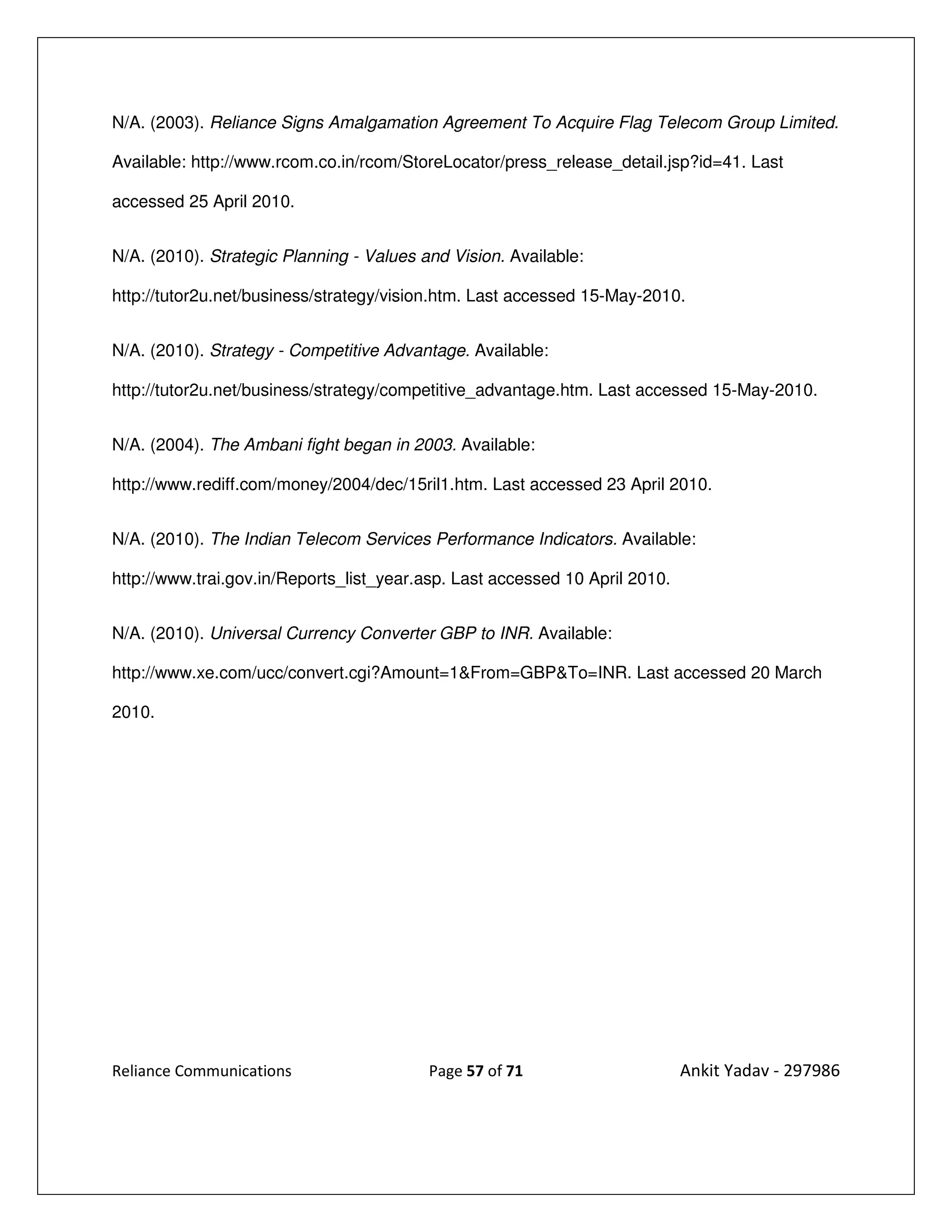 N/A. (2003). Reliance Signs Amalgamation Agreement To Acquire Flag Telecom Group Limited.

Available: http://www.rcom.co.in/rcom/StoreLocator/press_release_detail.jsp?id=41. Last

accessed 25 April 2010.


N/A. (2010). Strategic Planning - Values and Vision. Available:

http://tutor2u.net/business/strategy/vision.htm. Last accessed 15-May-2010.


N/A. (2010). Strategy - Competitive Advantage. Available:

http://tutor2u.net/business/strategy/competitive_advantage.htm. Last accessed 15-May-2010.


N/A. (2004). The Ambani fight began in 2003. Available:

http://www.rediff.com/money/2004/dec/15ril1.htm. Last accessed 23 April 2010.


N/A. (2010). The Indian Telecom Services Performance Indicators. Available:

http://www.trai.gov.in/Reports_list_year.asp. Last accessed 10 April 2010.


N/A. (2010). Universal Currency Converter GBP to INR. Available:

http://www.xe.com/ucc/convert.cgi?Amount=1&From=GBP&To=INR. Last accessed 20 March

2010.




Reliance Communications                   Page 57 of 71                      Ankit Yadav - 297986
 