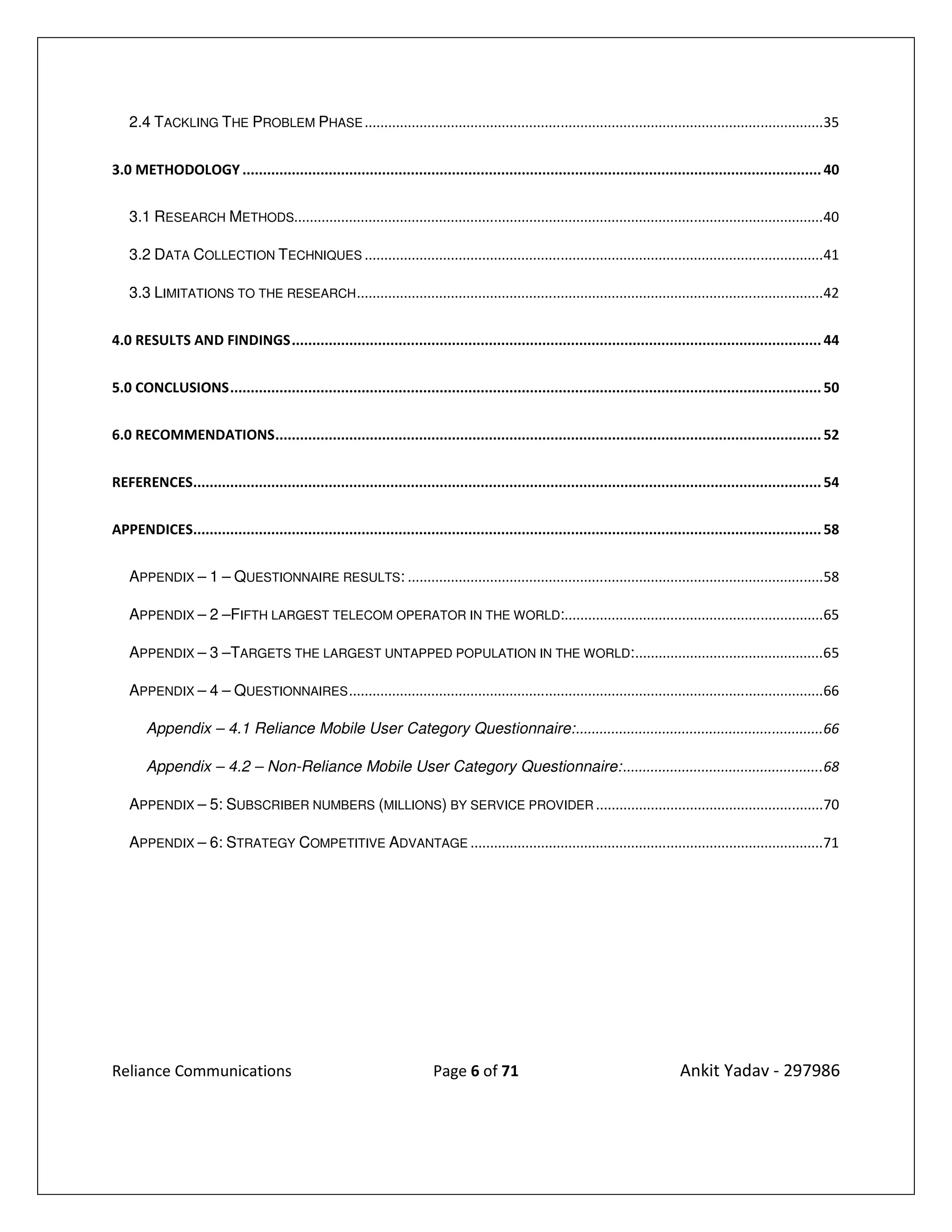 2.4 TACKLING THE PROBLEM PHASE .....................................................................................................................35


3.0 METHODOLOGY ............................................................................................................................................. 40


   3.1 RESEARCH METHODS.......................................................................................................................................40

   3.2 DATA COLLECTION TECHNIQUES .....................................................................................................................41

   3.3 LIMITATIONS TO THE RESEARCH .......................................................................................................................42


4.0 RESULTS AND FINDINGS ................................................................................................................................. 44


5.0 CONCLUSIONS ................................................................................................................................................ 50


6.0 RECOMMENDATIONS ..................................................................................................................................... 52


REFERENCES......................................................................................................................................................... 54


APPENDICES......................................................................................................................................................... 58


   APPENDIX – 1 – QUESTIONNAIRE RESULTS: ..........................................................................................................58

   APPENDIX – 2 –FIFTH LARGEST TELECOM OPERATOR IN THE WORLD:..................................................................65

   APPENDIX – 3 –TARGETS THE LARGEST UNTAPPED POPULATION IN THE WORLD: ................................................65

   APPENDIX – 4 – QUESTIONNAIRES .........................................................................................................................66

       Appendix – 4.1 Reliance Mobile User Category Questionnaire: ...............................................................66

       Appendix – 4.2 – Non-Reliance Mobile User Category Questionnaire: ...................................................68

   APPENDIX – 5: SUBSCRIBER NUMBERS (MILLIONS) BY SERVICE PROVIDER ..........................................................70

   APPENDIX – 6: STRATEGY COMPETITIVE ADVANTAGE ..........................................................................................71




Reliance Communications                                                  Page 6 of 71                                            Ankit Yadav - 297986
 