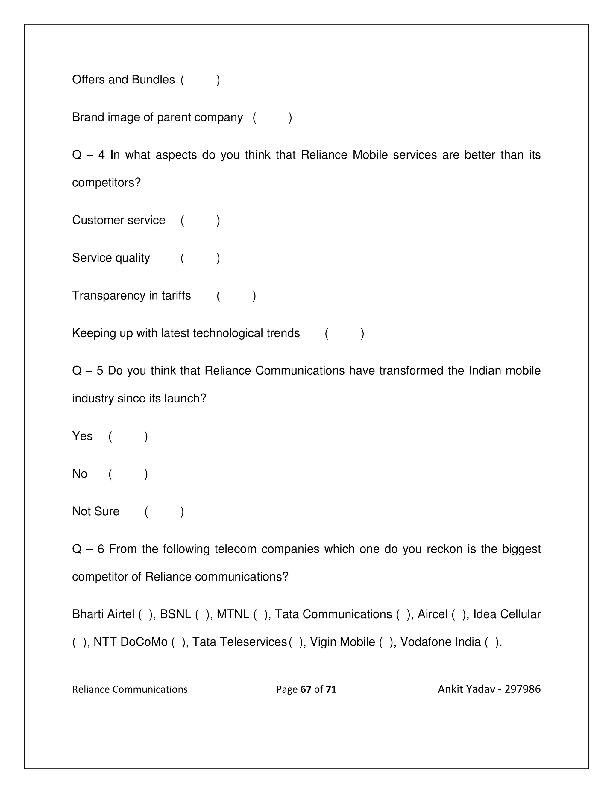 Offers and Bundles (         )


Brand image of parent company (          )


Q – 4 In what aspects do you think that Reliance Mobile services are better than its

competitors?


Customer service     (       )


Service quality      (       )


Transparency in tariffs      (    )


Keeping up with latest technological trends     (     )


Q – 5 Do you think that Reliance Communications have transformed the Indian mobile

industry since its launch?


Yes    (       )


No     (       )


Not Sure       (     )


Q – 6 From the following telecom companies which one do you reckon is the biggest

competitor of Reliance communications?


Bharti Airtel ( ), BSNL ( ), MTNL ( ), Tata Communications ( ), Aircel ( ), Idea Cellular

( ), NTT DoCoMo ( ), Tata Teleservices ( ), Vigin Mobile ( ), Vodafone India ( ).


Reliance Communications               Page 67 of 71                  Ankit Yadav - 297986
 