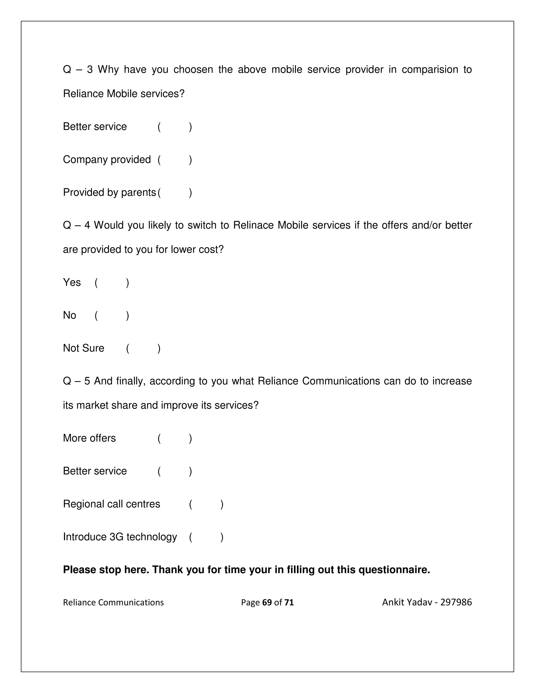 Q – 3 Why have you choosen the above mobile service provider in comparision to

Reliance Mobile services?


Better service       (      )


Company provided (          )


Provided by parents (       )


Q – 4 Would you likely to switch to Relinace Mobile services if the offers and/or better

are provided to you for lower cost?


Yes    (      )


No     (      )


Not Sure      (      )


Q – 5 And finally, according to you what Reliance Communications can do to increase

its market share and improve its services?


More offers          (      )


Better service       (      )


Regional call centres       (     )


Introduce 3G technology     (     )


Please stop here. Thank you for time your in filling out this questionnaire.


Reliance Communications               Page 69 of 71                 Ankit Yadav - 297986
 