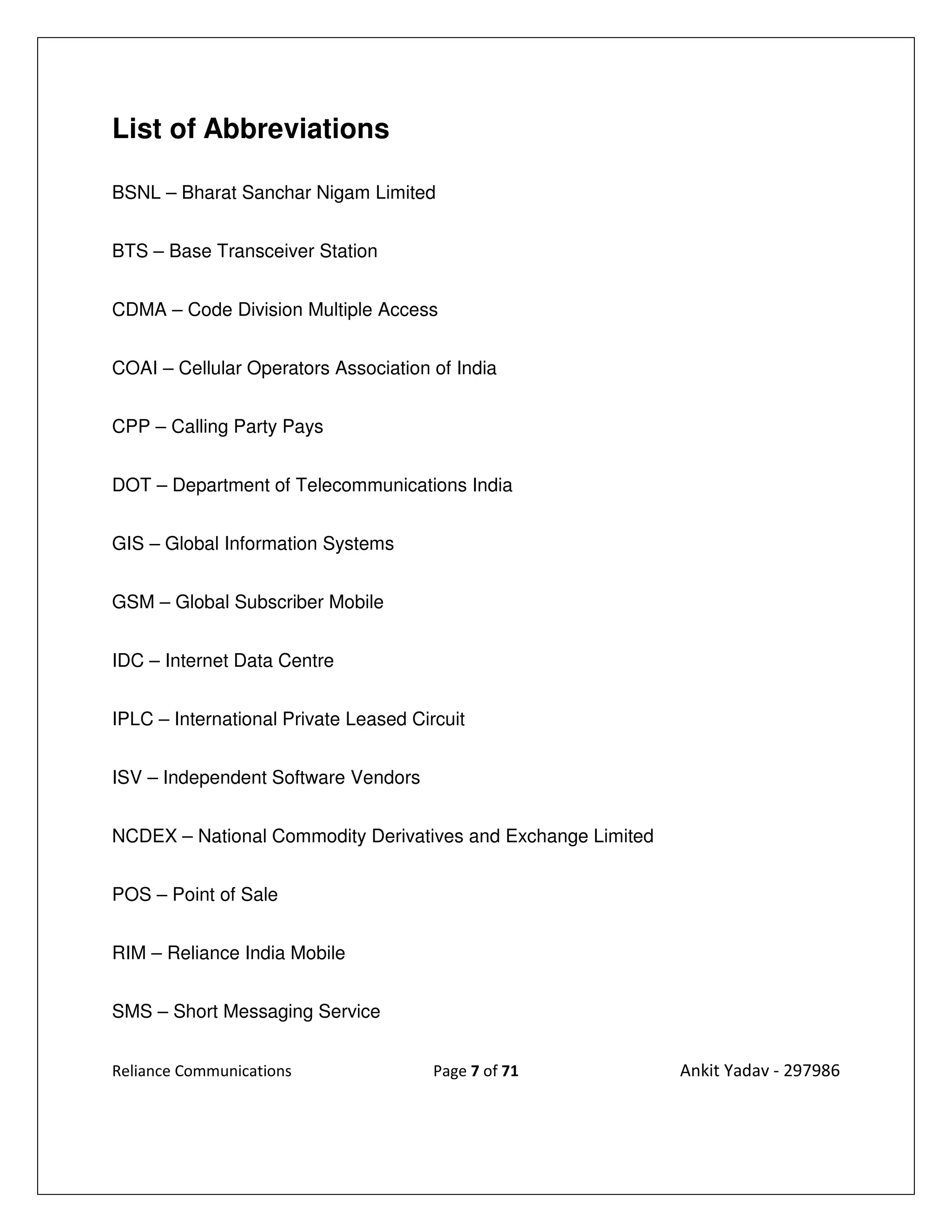 List of Abbreviations

BSNL – Bharat Sanchar Nigam Limited


BTS – Base Transceiver Station


CDMA – Code Division Multiple Access


COAI – Cellular Operators Association of India


CPP – Calling Party Pays


DOT – Department of Telecommunications India


GIS – Global Information Systems


GSM – Global Subscriber Mobile


IDC – Internet Data Centre


IPLC – International Private Leased Circuit


ISV – Independent Software Vendors


NCDEX – National Commodity Derivatives and Exchange Limited


POS – Point of Sale


RIM – Reliance India Mobile


SMS – Short Messaging Service


Reliance Communications                Page 7 of 71           Ankit Yadav - 297986
 