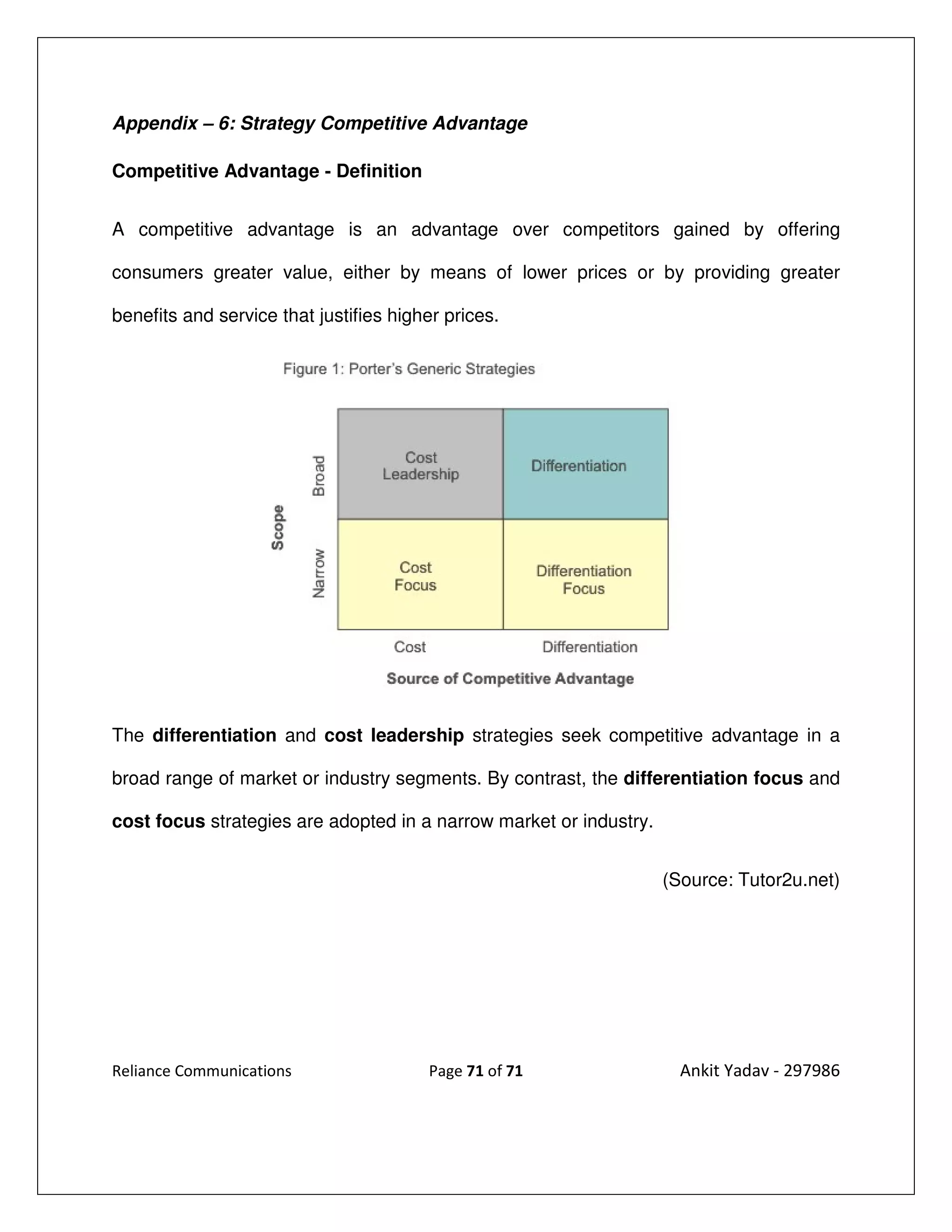 Appendix – 6: Strategy Competitive Advantage

Competitive Advantage - Definition


A competitive advantage is an advantage over competitors gained by offering

consumers greater value, either by means of lower prices or by providing greater

benefits and service that justifies higher prices.




The differentiation and cost leadership strategies seek competitive advantage in a

broad range of market or industry segments. By contrast, the differentiation focus and

cost focus strategies are adopted in a narrow market or industry.


                                                                    (Source: Tutor2u.net)




Reliance Communications                 Page 71 of 71                 Ankit Yadav - 297986
 