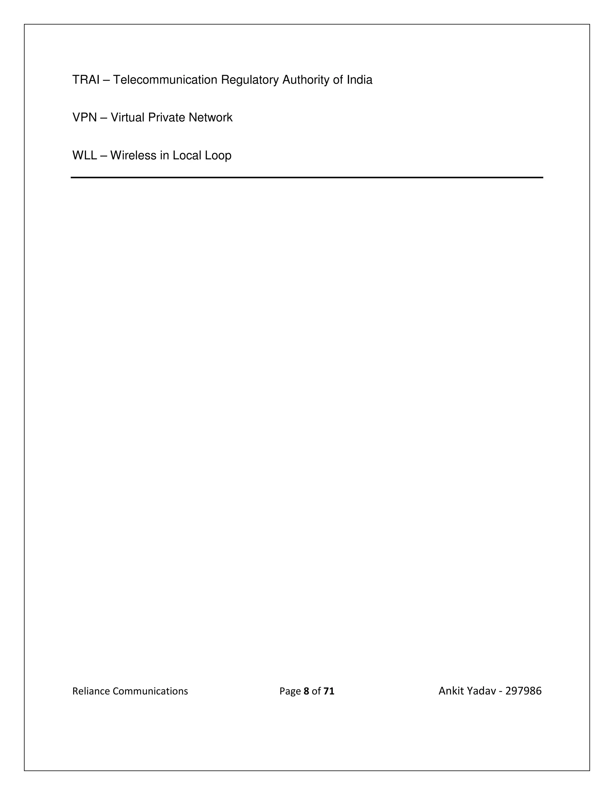TRAI – Telecommunication Regulatory Authority of India


VPN – Virtual Private Network


WLL – Wireless in Local Loop




Reliance Communications              Page 8 of 71        Ankit Yadav - 297986
 