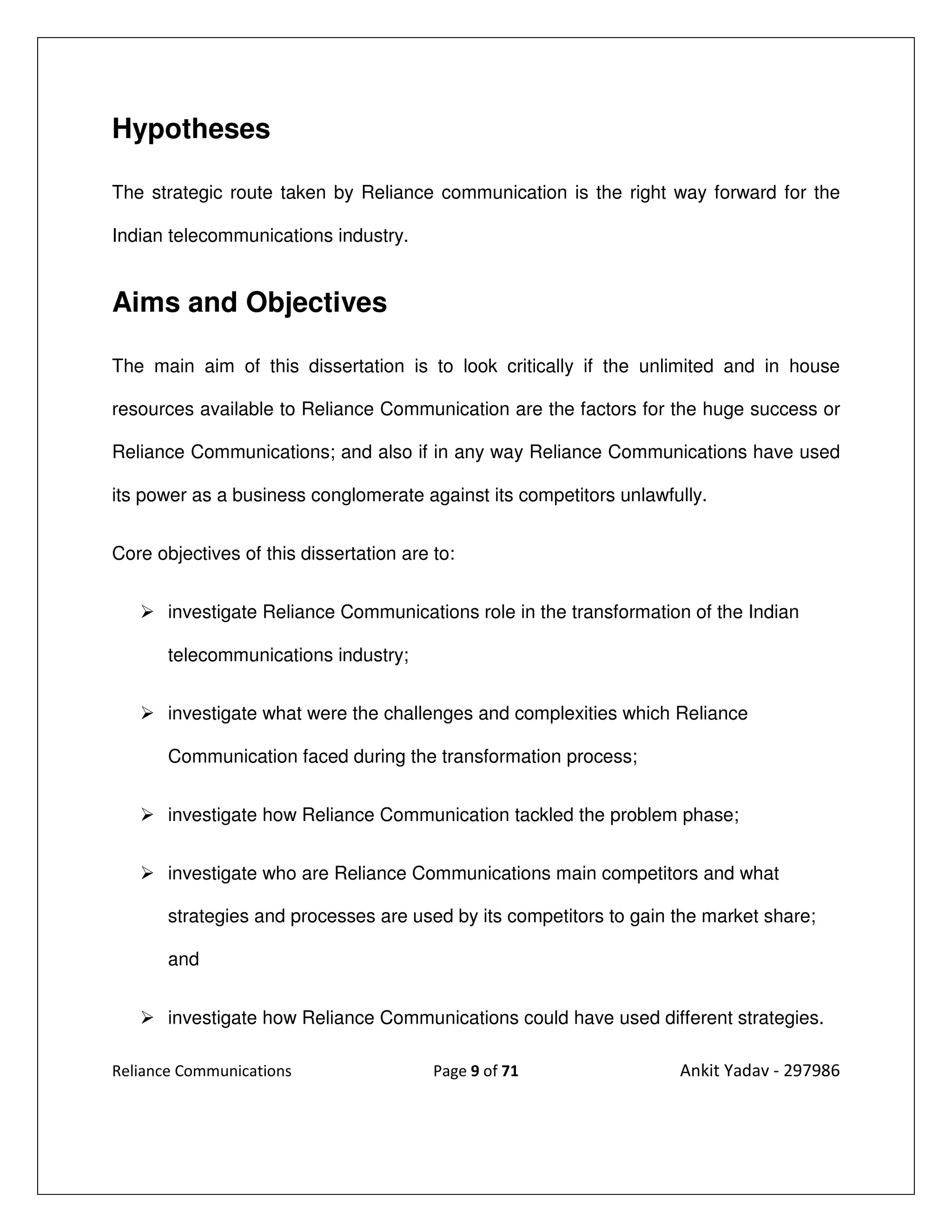 Hypotheses

The strategic route taken by Reliance communication is the right way forward for the

Indian telecommunications industry.


Aims and Objectives

The main aim of this dissertation is to look critically if the unlimited and in house

resources available to Reliance Communication are the factors for the huge success or

Reliance Communications; and also if in any way Reliance Communications have used

its power as a business conglomerate against its competitors unlawfully.


Core objectives of this dissertation are to:


       investigate Reliance Communications role in the transformation of the Indian

       telecommunications industry;


       investigate what were the challenges and complexities which Reliance

       Communication faced during the transformation process;


       investigate how Reliance Communication tackled the problem phase;


       investigate who are Reliance Communications main competitors and what

       strategies and processes are used by its competitors to gain the market share;

       and


       investigate how Reliance Communications could have used different strategies.

Reliance Communications                  Page 9 of 71               Ankit Yadav - 297986
 