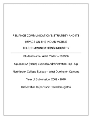 RELIANCE COMMUNICATION’S STRATEGY AND ITS

         IMPACT ON THE INDIAN MOBILE

       TELECOMMUNICATIONS INDUSTRY

        Student Name: Ankit Yadav – 297986

 Course: BA (Hons) Business Administration Top –Up

Northbrook College Sussex – West Durrington Campus

          Year of Submission: 2009 - 2010

      Dissertation Supervisor: David Broughton
 