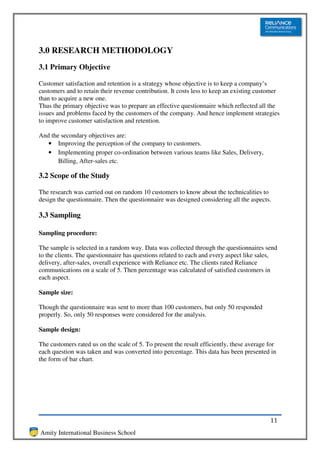 3.0 RESEARCH METHODOLOGY
3.1 Primary Objective

Customer satisfaction and retention is a strategy whose objective is to keep a company’s
customers and to retain their revenue contribution. It costs less to keep an existing customer
than to acquire a new one.
Thus the primary objective was to prepare an effective questionnaire which reflected all the
issues and problems faced by the customers of the company. And hence implement strategies
to improve customer satisfaction and retention.

And the secondary objectives are:
   • Improving the perception of the company to customers.
   • Implementing proper co-ordination between various teams like Sales, Delivery,
       Billing, After-sales etc.

3.2 Scope of the Study

The research was carried out on random 10 customers to know about the technicalities to
design the questionnaire. Then the questionnaire was designed considering all the aspects.

3.3 Sampling

Sampling procedure:

The sample is selected in a random way. Data was collected through the questionnaires send
to the clients. The questionnaire has questions related to each and every aspect like sales,
delivery, after-sales, overall experience with Reliance etc. The clients rated Reliance
communications on a scale of 5. Then percentage was calculated of satisfied customers in
each aspect.

Sample size:

Though the questionnaire was sent to more than 100 customers, but only 50 responded
properly. So, only 50 responses were considered for the analysis.

Sample design:

The customers rated us on the scale of 5. To present the result efficiently, these average for
each question was taken and was converted into percentage. This data has been presented in
the form of bar chart.




                                                                                           11
Amity International Business School
 