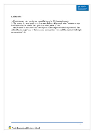 Limitations:

1. Corporates are busy mostly and cannot be forced to fill the questionnaire.
2. The sample size was very less as these were Reliance Communications’ customers who
have been using the service for a quite reasonable period of time.
3. Maybe a few of the forms were filled by non-technical persons in the organizations who
did not have a proper idea of the issues and technicalities. This could have contributed slight
erroneous analysis.




                                                                                            12
Amity International Business School
 