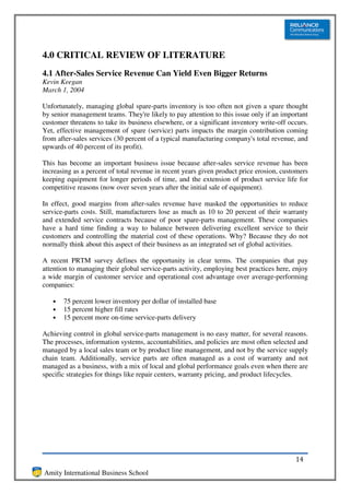 4.0 CRITICAL REVIEW OF LITERATURE
4.1 After-Sales Service Revenue Can Yield Even Bigger Returns
Kevin Keegan
March 1, 2004

Unfortunately, managing global spare-parts inventory is too often not given a spare thought
by senior management teams. They're likely to pay attention to this issue only if an important
customer threatens to take its business elsewhere, or a significant inventory write-off occurs.
Yet, effective management of spare (service) parts impacts the margin contribution coming
from after-sales services (30 percent of a typical manufacturing company's total revenue, and
upwards of 40 percent of its profit).

This has become an important business issue because after-sales service revenue has been
increasing as a percent of total revenue in recent years given product price erosion, customers
keeping equipment for longer periods of time, and the extension of product service life for
competitive reasons (now over seven years after the initial sale of equipment).

In effect, good margins from after-sales revenue have masked the opportunities to reduce
service-parts costs. Still, manufacturers lose as much as 10 to 20 percent of their warranty
and extended service contracts because of poor spare-parts management. These companies
have a hard time finding a way to balance between delivering excellent service to their
customers and controlling the material cost of these operations. Why? Because they do not
normally think about this aspect of their business as an integrated set of global activities.

A recent PRTM survey defines the opportunity in clear terms. The companies that pay
attention to managing their global service-parts activity, employing best practices here, enjoy
a wide margin of customer service and operational cost advantage over average-performing
companies:

   •   75 percent lower inventory per dollar of installed base
   •   15 percent higher fill rates
   •   15 percent more on-time service-parts delivery

Achieving control in global service-parts management is no easy matter, for several reasons.
The processes, information systems, accountabilities, and policies are most often selected and
managed by a local sales team or by product line management, and not by the service supply
chain team. Additionally, service parts are often managed as a cost of warranty and not
managed as a business, with a mix of local and global performance goals even when there are
specific strategies for things like repair centers, warranty pricing, and product lifecycles.




                                                                                          14
Amity International Business School
 